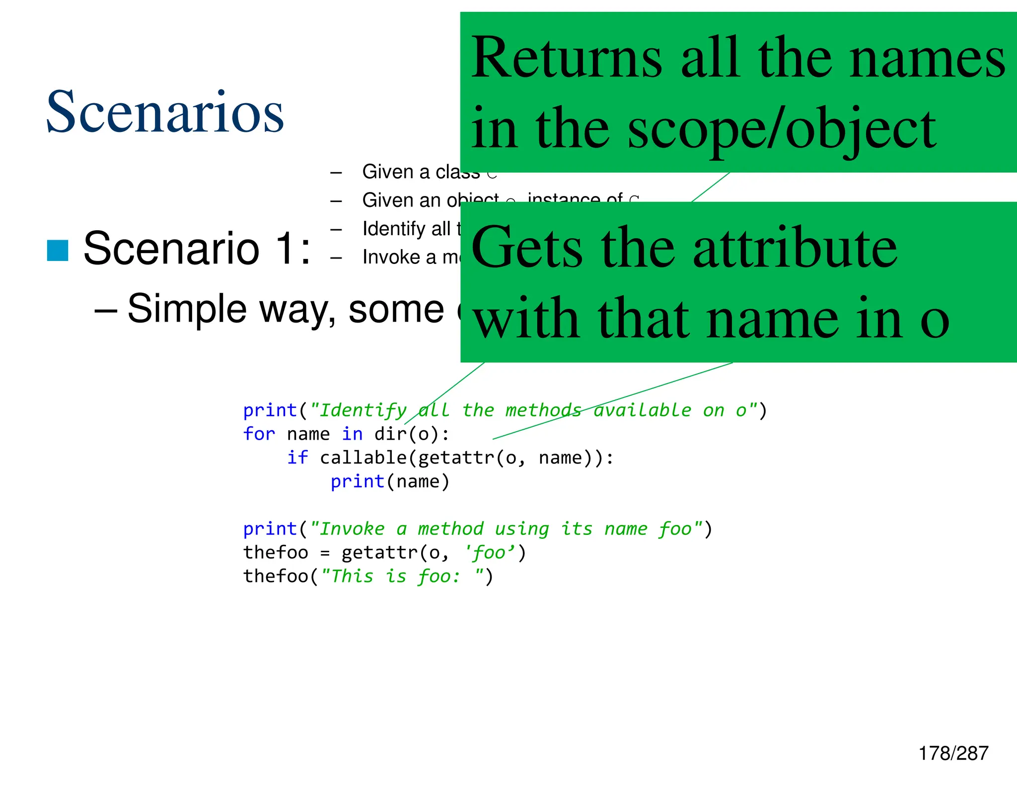 178/287
Scenarios
 Scenario 1:
– Simple way, some explanations
– Given a class C
– Given an object o, instance of C
– Identify all the methods available on o
– Invoke a method using its name foo
Returns all the names
in the scope/object
Gets the attribute
with that name in o
print("Identify all the methods available on o")
for name in dir(o):
if callable(getattr(o, name)):
print(name)
print("Invoke a method using its name foo")
thefoo = getattr(o, 'foo’)
thefoo("This is foo: ")
 
