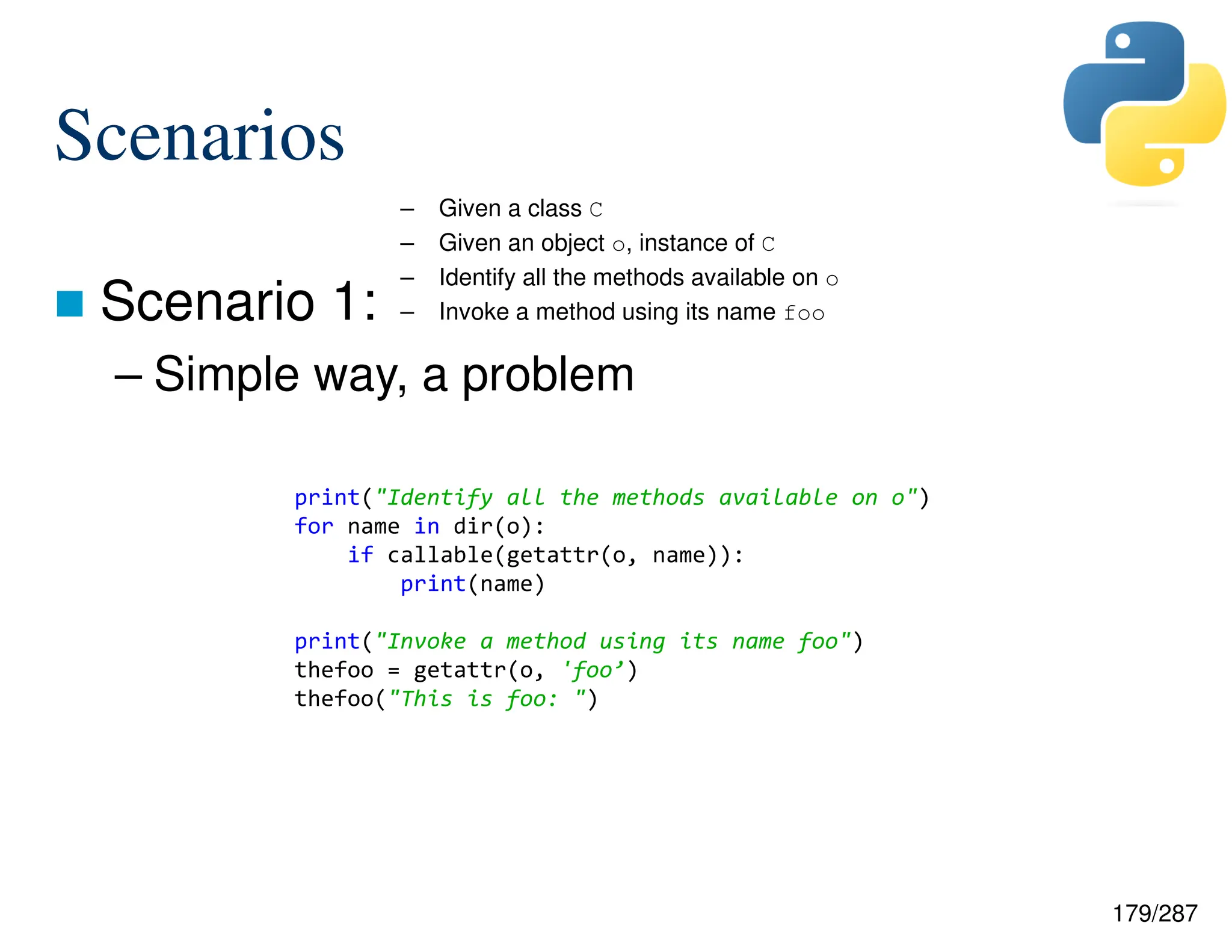 179/287
Scenarios
 Scenario 1:
– Simple way, a problem
– Given a class C
– Given an object o, instance of C
– Identify all the methods available on o
– Invoke a method using its name foo
print("Identify all the methods available on o")
for name in dir(o):
if callable(getattr(o, name)):
print(name)
print("Invoke a method using its name foo")
thefoo = getattr(o, 'foo’)
thefoo("This is foo: ")
 