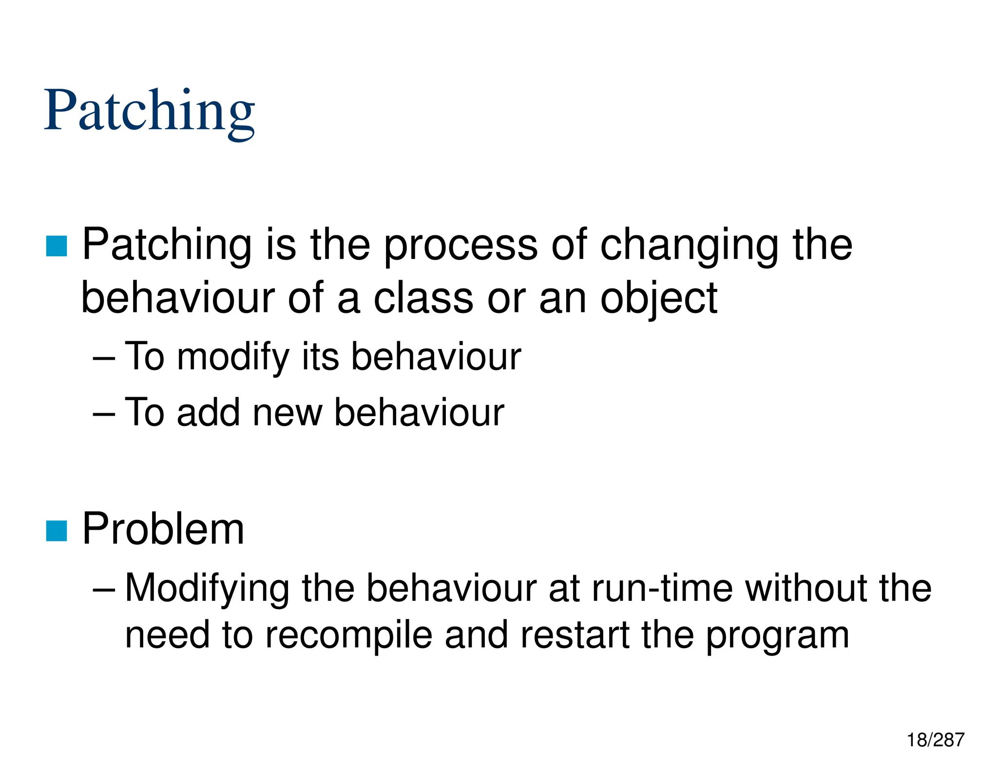 18/287
Patching
 Patching is the process of changing the
behaviour of a class or an object
– To modify its behaviour
– To add new behaviour
 Problem
– Modifying the behaviour at run-time without the
need to recompile and restart the program
 