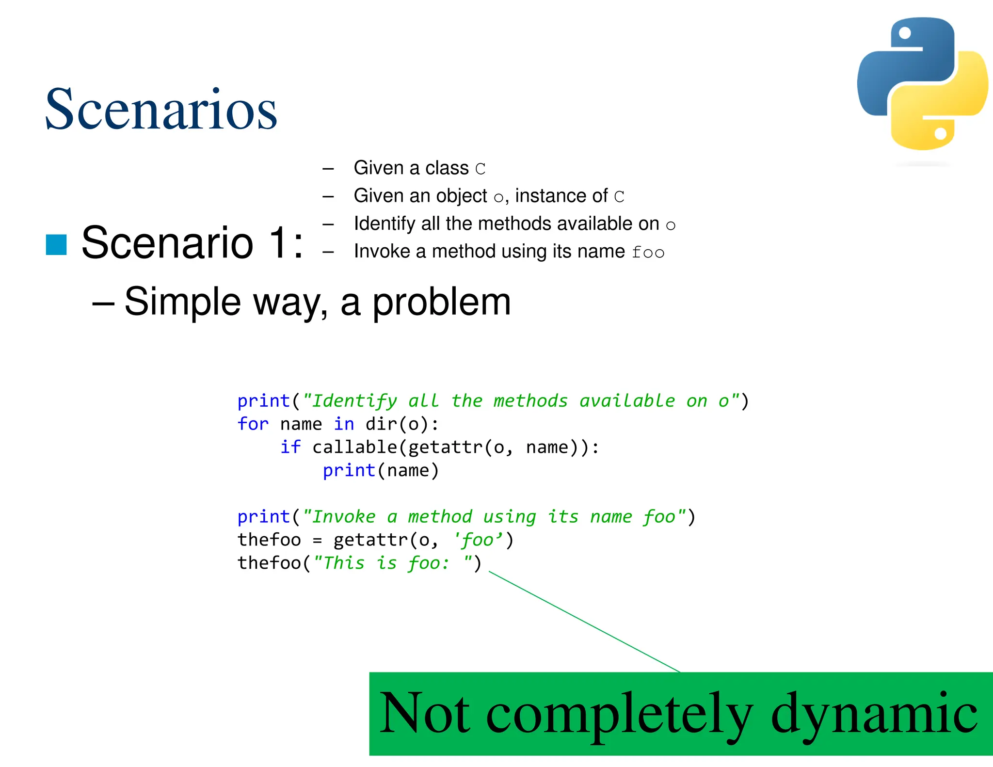 180/287
Scenarios
 Scenario 1:
– Simple way, a problem
– Given a class C
– Given an object o, instance of C
– Identify all the methods available on o
– Invoke a method using its name foo
Not completely dynamic
print("Identify all the methods available on o")
for name in dir(o):
if callable(getattr(o, name)):
print(name)
print("Invoke a method using its name foo")
thefoo = getattr(o, 'foo’)
thefoo("This is foo: ")
 