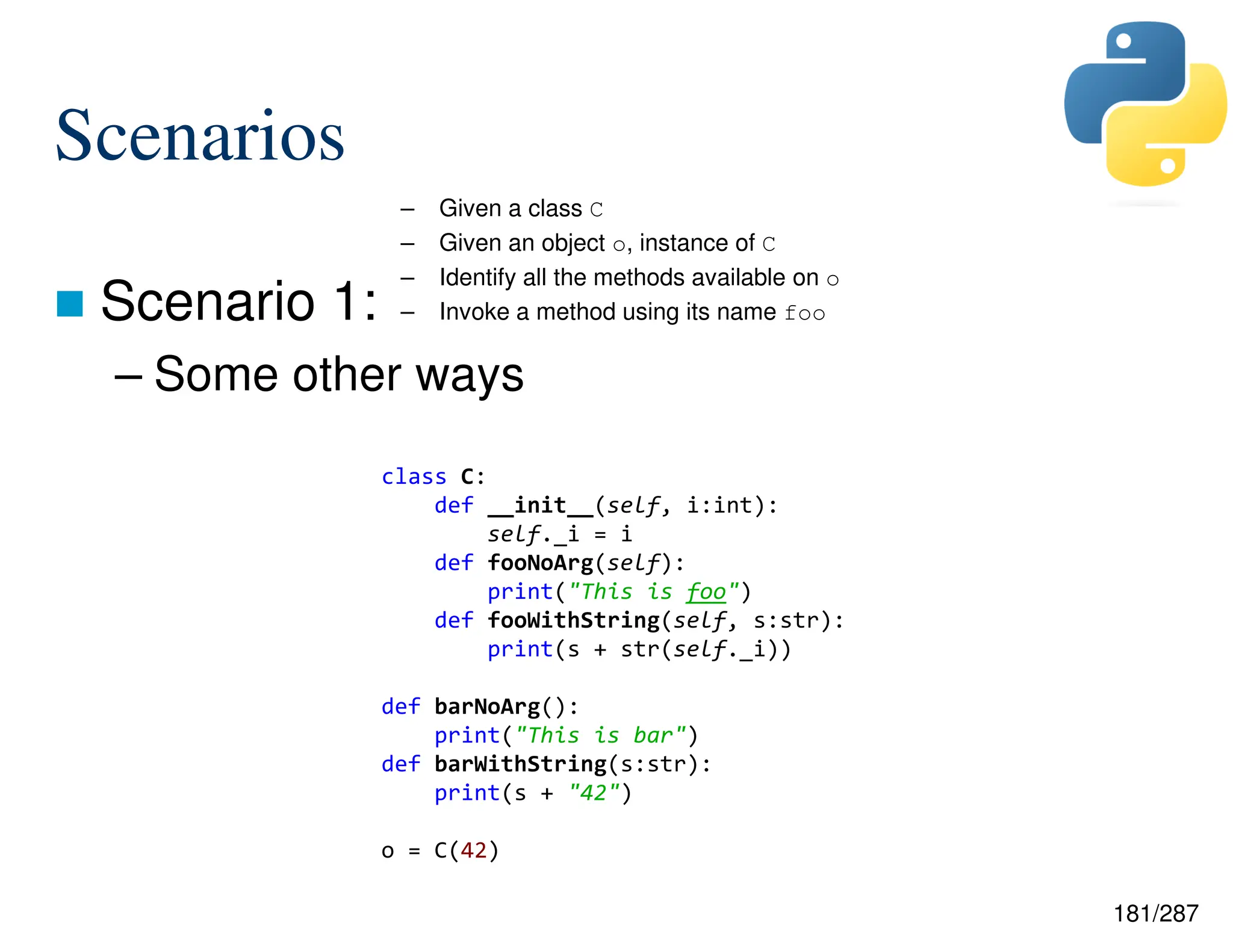 181/287
Scenarios
 Scenario 1:
– Some other ways
– Given a class C
– Given an object o, instance of C
– Identify all the methods available on o
– Invoke a method using its name foo
class C:
def __init__(self, i:int):
self._i = i
def fooNoArg(self):
print("This is foo")
def fooWithString(self, s:str):
print(s + str(self._i))
def barNoArg():
print("This is bar")
def barWithString(s:str):
print(s + "42")
o = C(42)
 