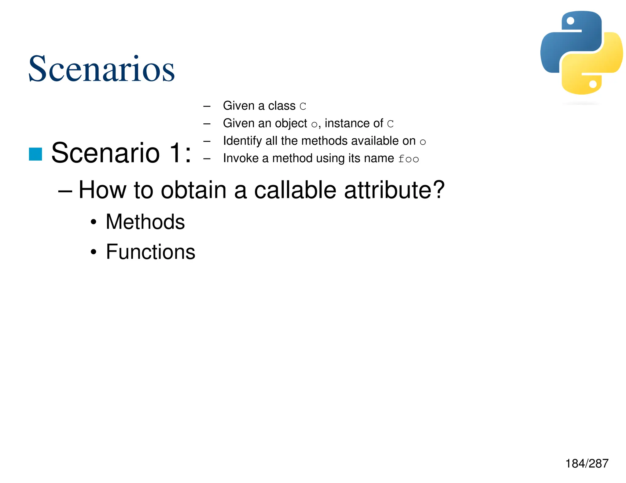 184/287
Scenarios
 Scenario 1:
– How to obtain a callable attribute?
• Methods
• Functions
– Given a class C
– Given an object o, instance of C
– Identify all the methods available on o
– Invoke a method using its name foo
 