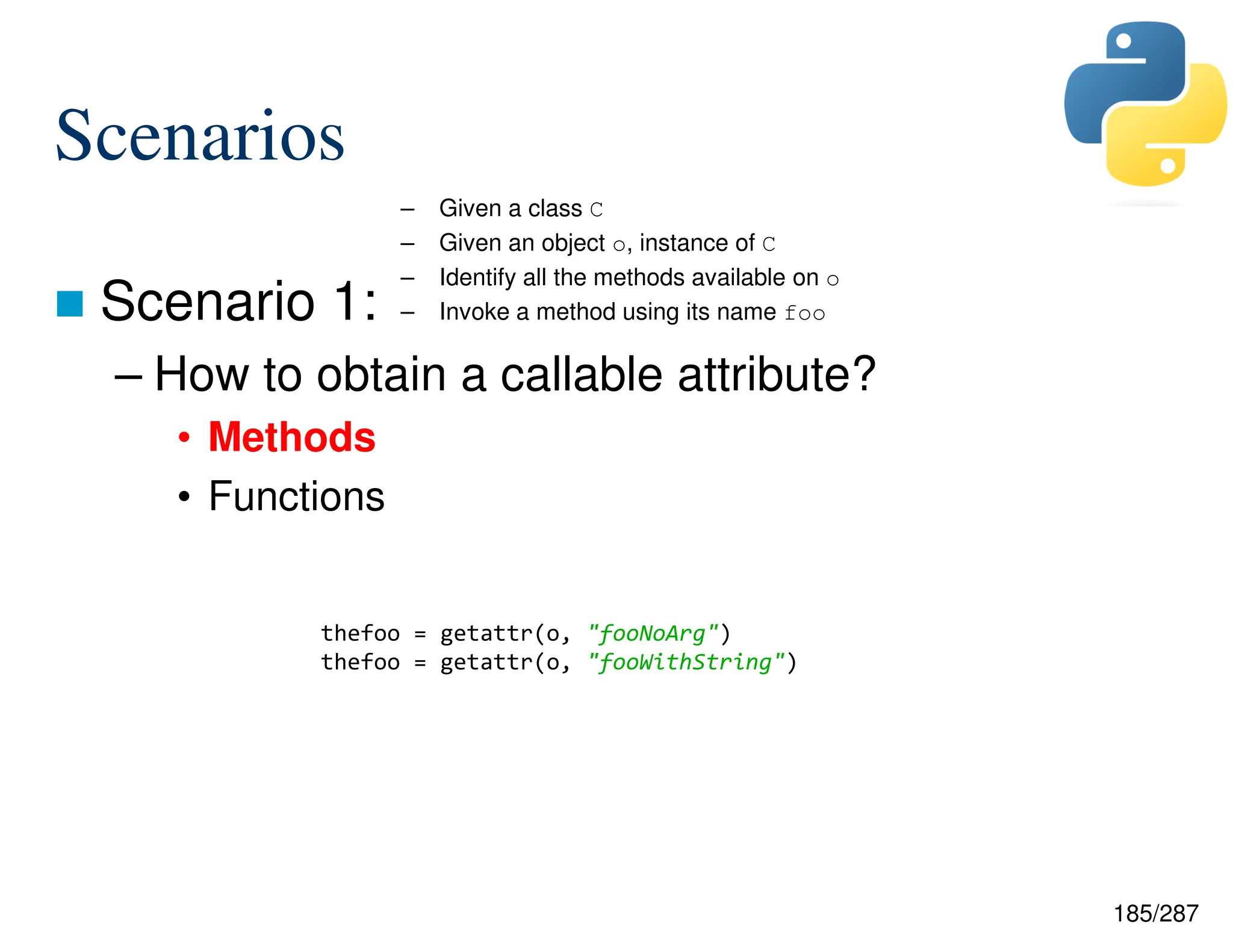185/287
Scenarios
 Scenario 1:
– How to obtain a callable attribute?
• Methods
• Functions
– Given a class C
– Given an object o, instance of C
– Identify all the methods available on o
– Invoke a method using its name foo
thefoo = getattr(o, "fooNoArg")
thefoo = getattr(o, "fooWithString")
 
