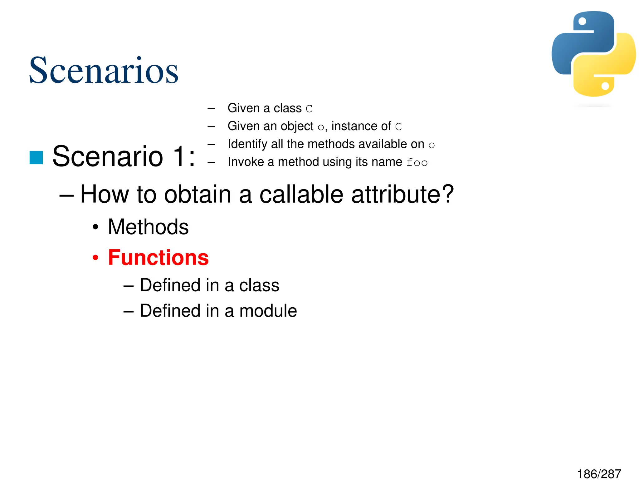 186/287
Scenarios
 Scenario 1:
– How to obtain a callable attribute?
• Methods
• Functions
– Defined in a class
– Defined in a module
– Given a class C
– Given an object o, instance of C
– Identify all the methods available on o
– Invoke a method using its name foo
 