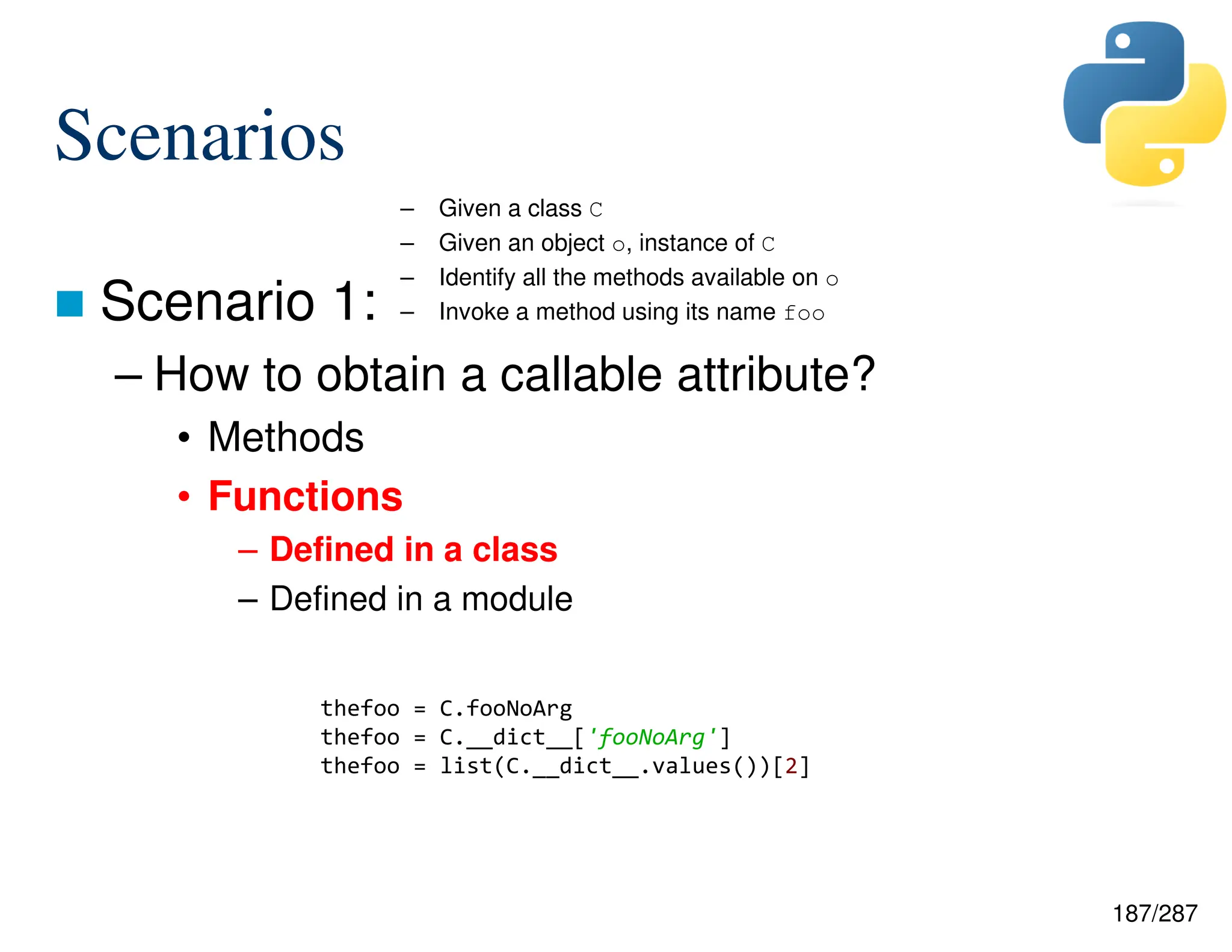 187/287
Scenarios
 Scenario 1:
– How to obtain a callable attribute?
• Methods
• Functions
– Defined in a class
– Defined in a module
– Given a class C
– Given an object o, instance of C
– Identify all the methods available on o
– Invoke a method using its name foo
thefoo = C.fooNoArg
thefoo = C.__dict__['fooNoArg']
thefoo = list(C.__dict__.values())[2]
 