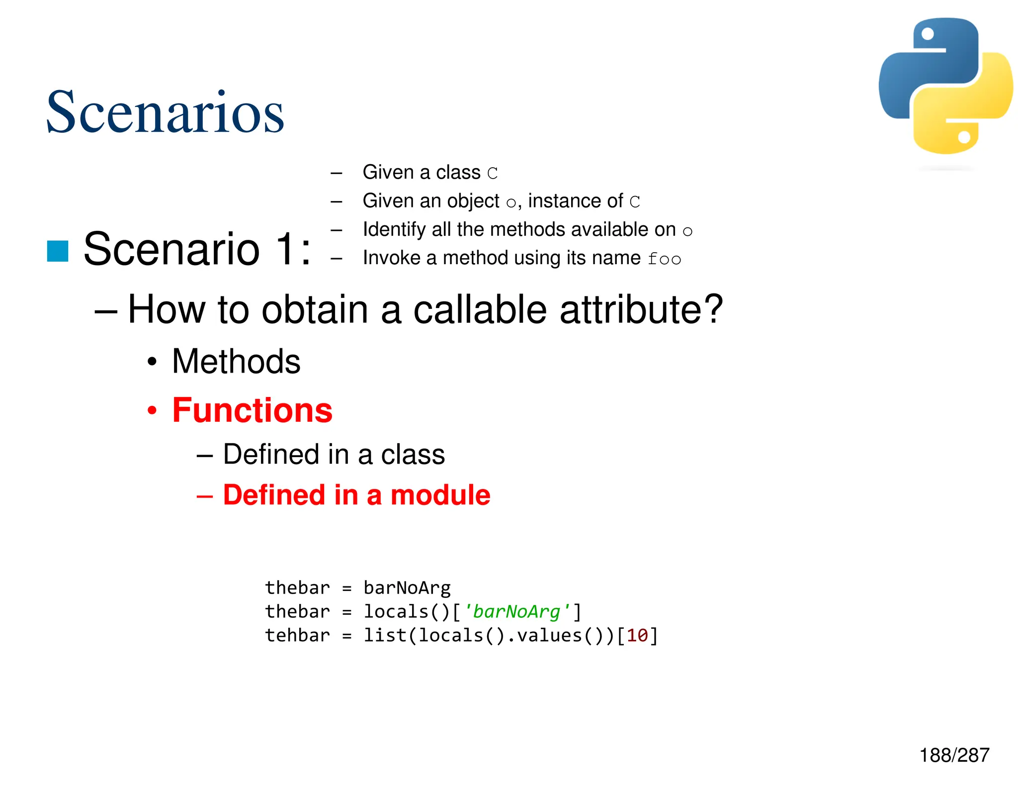 188/287
Scenarios
 Scenario 1:
– How to obtain a callable attribute?
• Methods
• Functions
– Defined in a class
– Defined in a module
– Given a class C
– Given an object o, instance of C
– Identify all the methods available on o
– Invoke a method using its name foo
thebar = barNoArg
thebar = locals()['barNoArg']
tehbar = list(locals().values())[10]
 