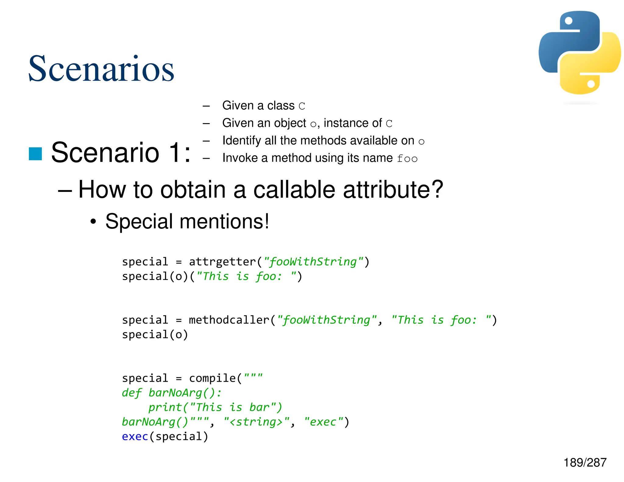 189/287
Scenarios
 Scenario 1:
– How to obtain a callable attribute?
• Special mentions!
– Given a class C
– Given an object o, instance of C
– Identify all the methods available on o
– Invoke a method using its name foo
special = attrgetter("fooWithString")
special(o)("This is foo: ")
special = methodcaller("fooWithString", "This is foo: ")
special(o)
special = compile("""
def barNoArg():
print("This is bar")
barNoArg()""", "<string>", "exec")
exec(special)
 