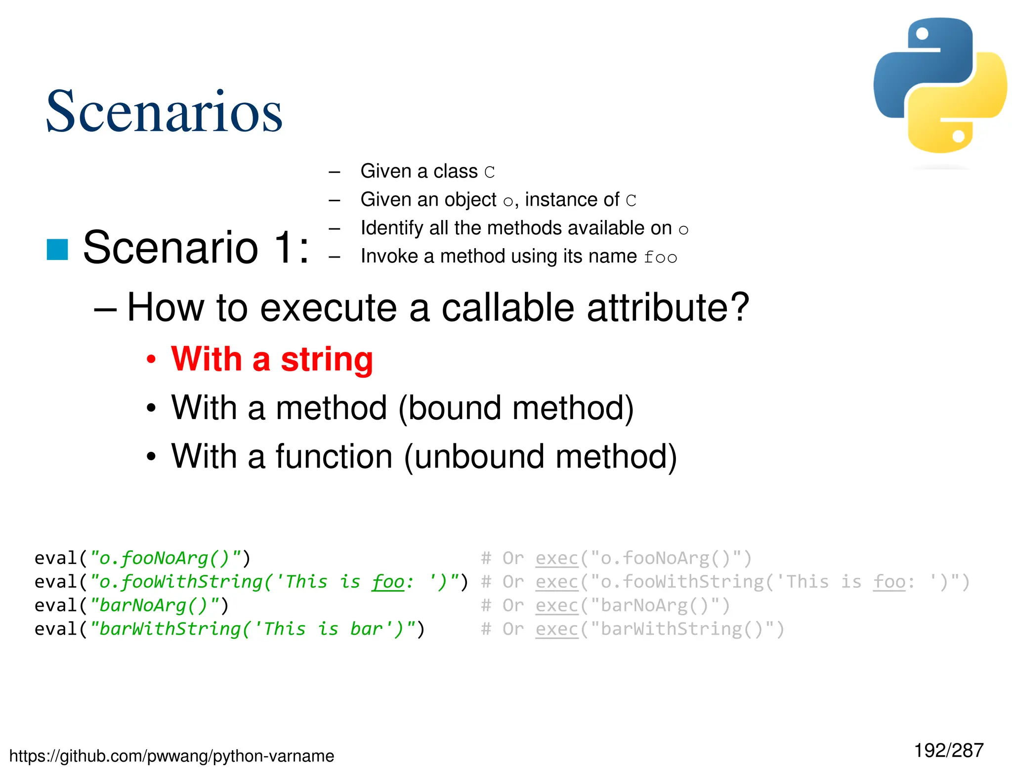 192/287
Scenarios
 Scenario 1:
– How to execute a callable attribute?
• With a string
• With a method (bound method)
• With a function (unbound method)
– Given a class C
– Given an object o, instance of C
– Identify all the methods available on o
– Invoke a method using its name foo
eval("o.fooNoArg()") # Or exec("o.fooNoArg()")
eval("o.fooWithString('This is foo: ')") # Or exec("o.fooWithString('This is foo: ')")
eval("barNoArg()") # Or exec("barNoArg()")
eval("barWithString('This is bar')") # Or exec("barWithString()")
https://github.com/pwwang/python-varname
 