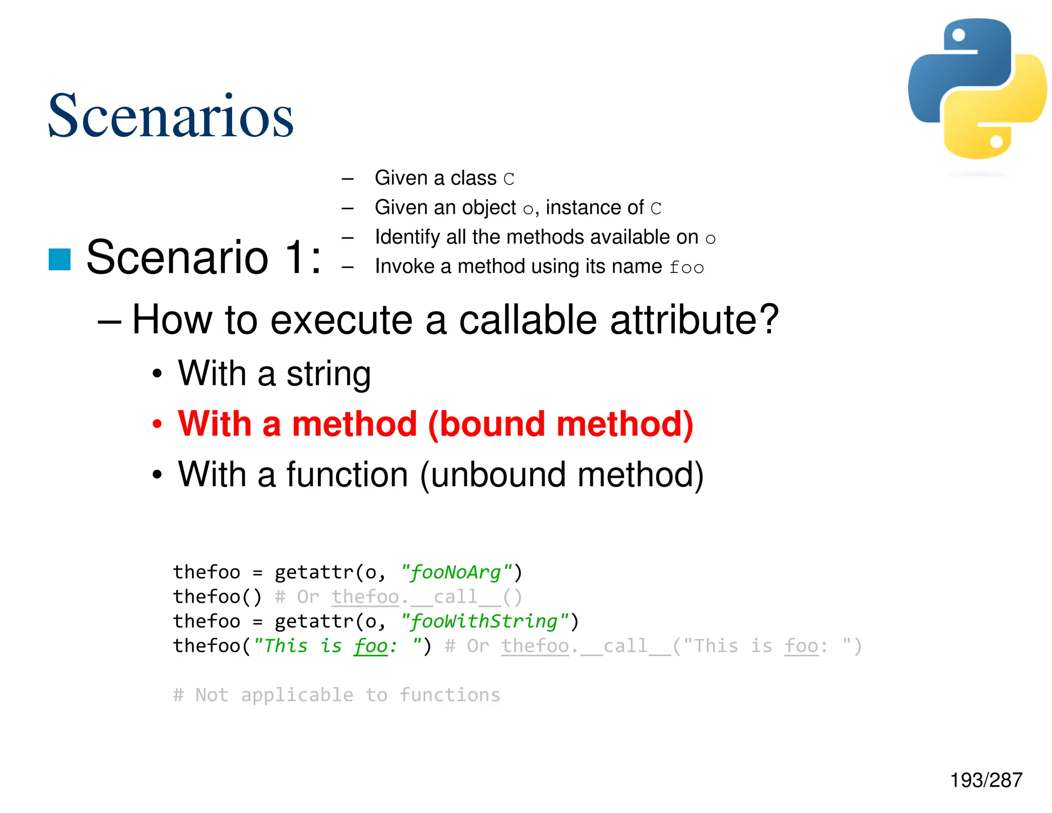 193/287
Scenarios
 Scenario 1:
– How to execute a callable attribute?
• With a string
• With a method (bound method)
• With a function (unbound method)
– Given a class C
– Given an object o, instance of C
– Identify all the methods available on o
– Invoke a method using its name foo
thefoo = getattr(o, "fooNoArg")
thefoo() # Or thefoo.__call__()
thefoo = getattr(o, "fooWithString")
thefoo("This is foo: ") # Or thefoo.__call__("This is foo: ")
# Not applicable to functions
 