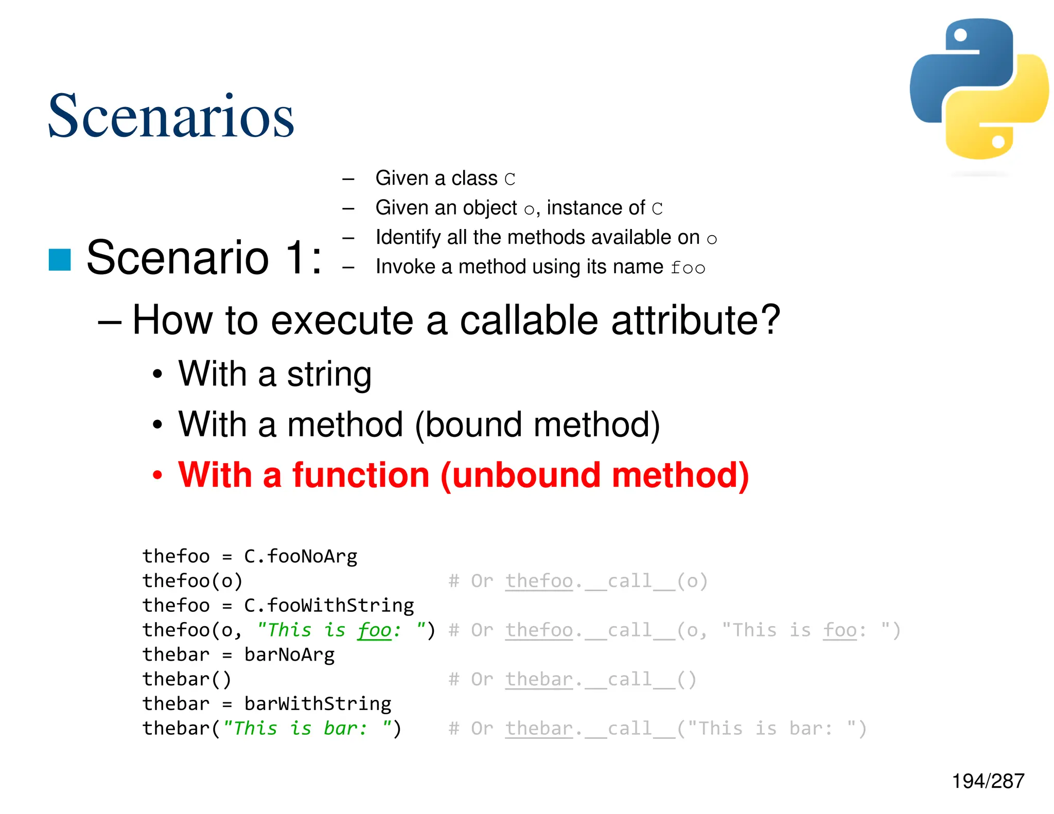 194/287
Scenarios
 Scenario 1:
– How to execute a callable attribute?
• With a string
• With a method (bound method)
• With a function (unbound method)
– Given a class C
– Given an object o, instance of C
– Identify all the methods available on o
– Invoke a method using its name foo
thefoo = C.fooNoArg
thefoo(o) # Or thefoo.__call__(o)
thefoo = C.fooWithString
thefoo(o, "This is foo: ") # Or thefoo.__call__(o, "This is foo: ")
thebar = barNoArg
thebar() # Or thebar.__call__()
thebar = barWithString
thebar("This is bar: ") # Or thebar.__call__("This is bar: ")
 