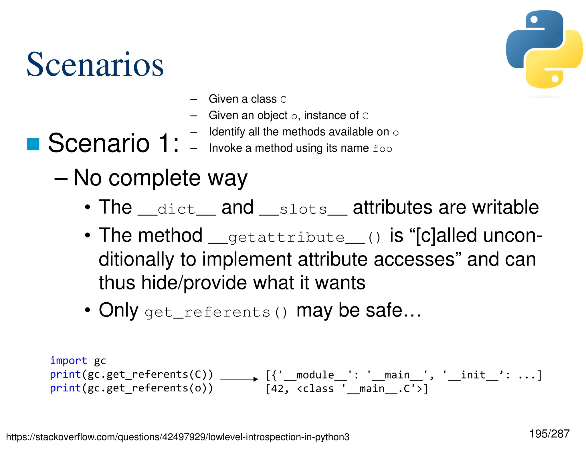 195/287
Scenarios
 Scenario 1:
– No complete way
• The __dict__ and __slots__ attributes are writable
• The method __getattribute__() is “[c]alled uncon-
ditionally to implement attribute accesses” and can
thus hide/provide what it wants
• Only get_referents() may be safe…
– Given a class C
– Given an object o, instance of C
– Identify all the methods available on o
– Invoke a method using its name foo
import gc
print(gc.get_referents(C))
print(gc.get_referents(o))
https://stackoverflow.com/questions/42497929/lowlevel-introspection-in-python3
[{'__module__': '__main__', '__init__’: ...]
[42, <class '__main__.C'>]
 