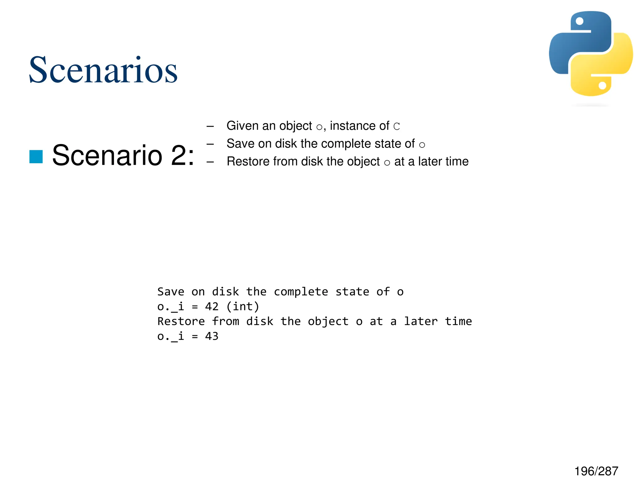 196/287
Scenarios
 Scenario 2:
– Given an object o, instance of C
– Save on disk the complete state of o
– Restore from disk the object o at a later time
Save on disk the complete state of o
o._i = 42 (int)
Restore from disk the object o at a later time
o._i = 43
 