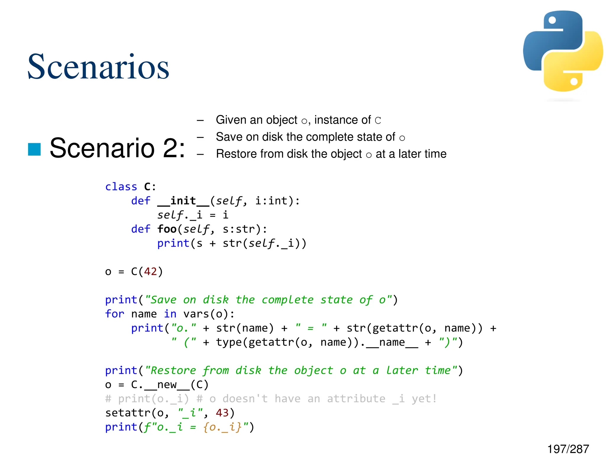 197/287
Scenarios
 Scenario 2:
– Given an object o, instance of C
– Save on disk the complete state of o
– Restore from disk the object o at a later time
class C:
def __init__(self, i:int):
self._i = i
def foo(self, s:str):
print(s + str(self._i))
o = C(42)
print("Save on disk the complete state of o")
for name in vars(o):
print("o." + str(name) + " = " + str(getattr(o, name)) +
" (" + type(getattr(o, name)).__name__ + ")")
print("Restore from disk the object o at a later time")
o = C.__new__(C)
# print(o._i) # o doesn't have an attribute _i yet!
setattr(o, "_i", 43)
print(f"o._i = {o._i}")
 