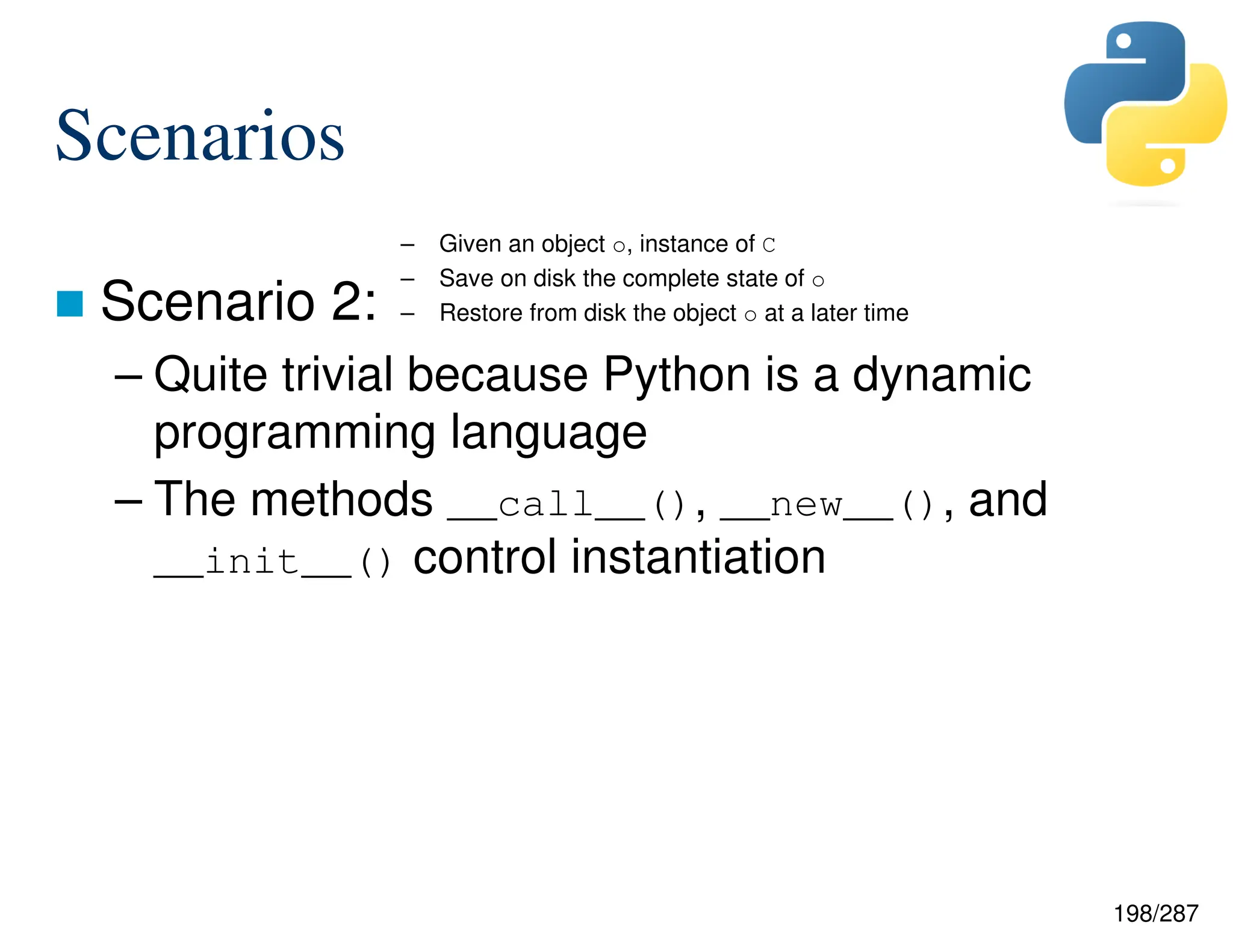198/287
Scenarios
 Scenario 2:
– Quite trivial because Python is a dynamic
programming language
– The methods __call__(), __new__(), and
__init__() control instantiation
– Given an object o, instance of C
– Save on disk the complete state of o
– Restore from disk the object o at a later time
 