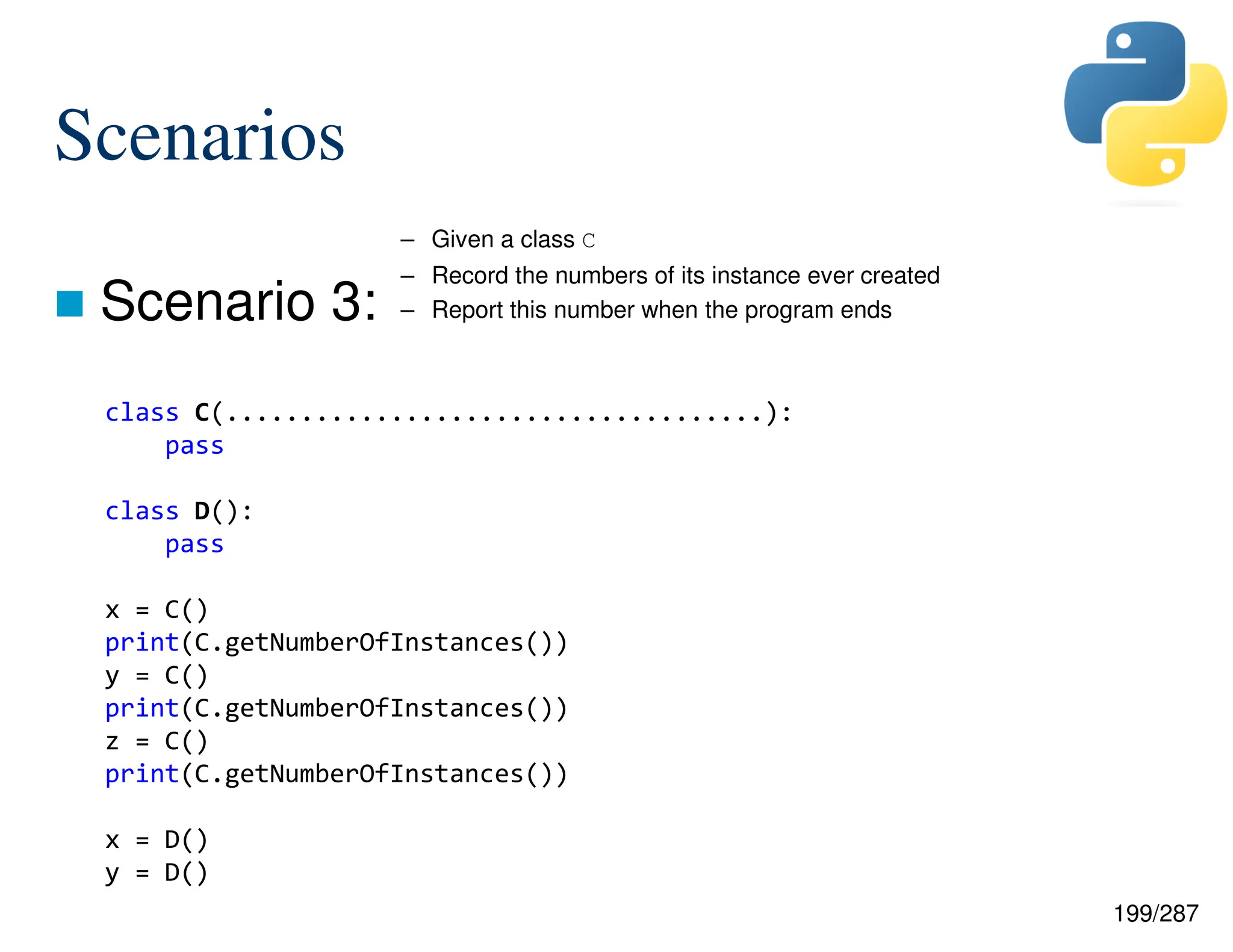 199/287
Scenarios
 Scenario 3:
class C(....................................):
pass
class D():
pass
x = C()
print(C.getNumberOfInstances())
y = C()
print(C.getNumberOfInstances())
z = C()
print(C.getNumberOfInstances())
x = D()
y = D()
– Given a class C
– Record the numbers of its instance ever created
– Report this number when the program ends
 