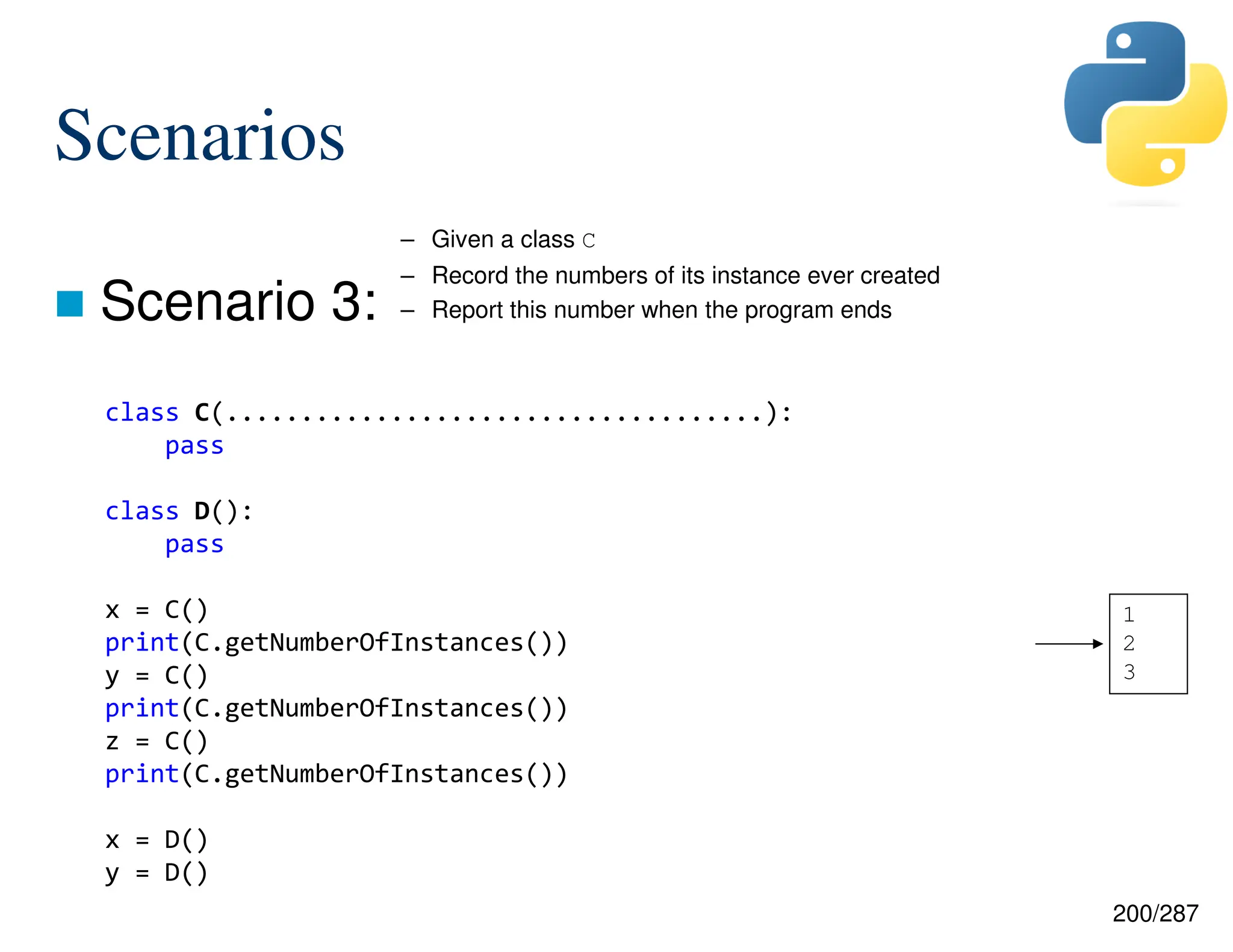 200/287
Scenarios
 Scenario 3:
class C(....................................):
pass
class D():
pass
x = C()
print(C.getNumberOfInstances())
y = C()
print(C.getNumberOfInstances())
z = C()
print(C.getNumberOfInstances())
x = D()
y = D()
– Given a class C
– Record the numbers of its instance ever created
– Report this number when the program ends
1
2
3
 