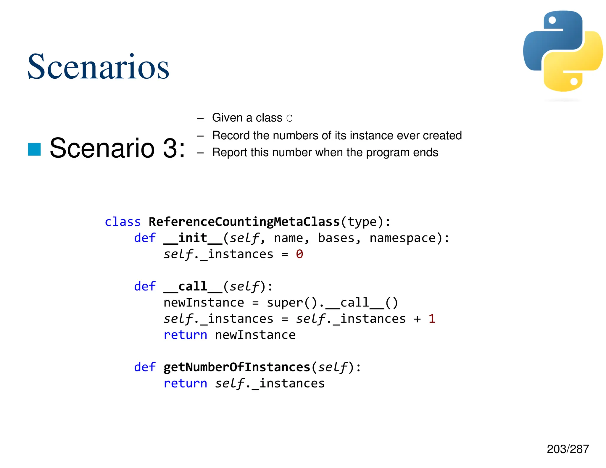 203/287
Scenarios
 Scenario 3:
– Given a class C
– Record the numbers of its instance ever created
– Report this number when the program ends
class ReferenceCountingMetaClass(type):
def __init__(self, name, bases, namespace):
self._instances = 0
def __call__(self):
newInstance = super().__call__()
self._instances = self._instances + 1
return newInstance
def getNumberOfInstances(self):
return self._instances
 