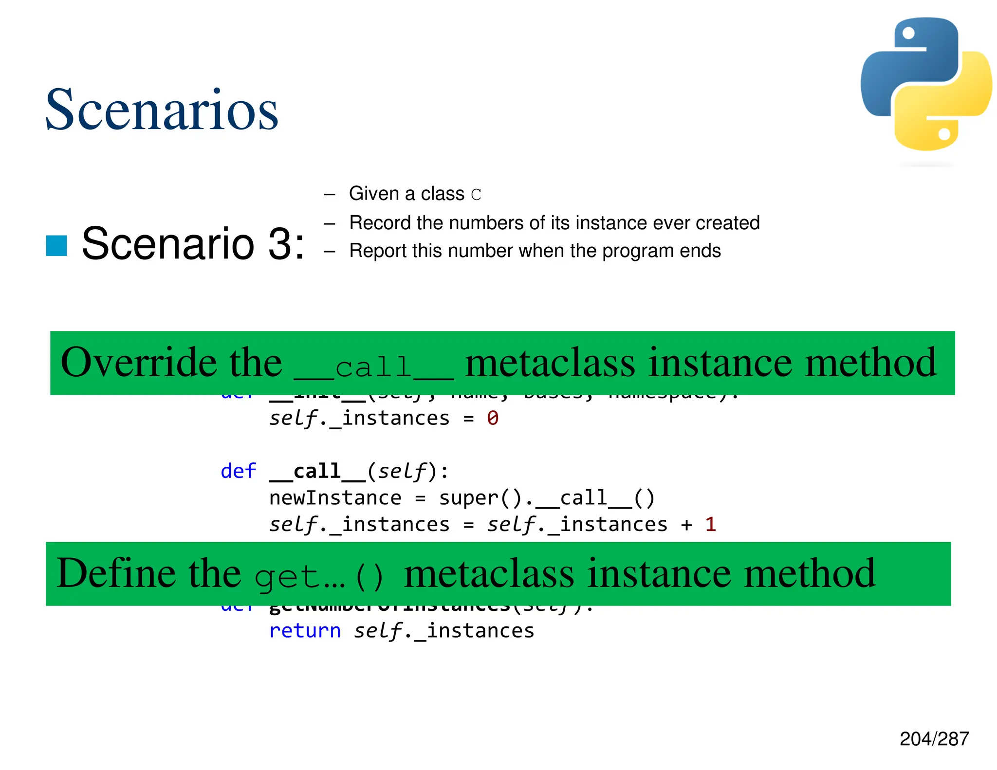 204/287
 Scenario 3:
Scenarios
– Given a class C
– Record the numbers of its instance ever created
– Report this number when the program ends
class ReferenceCountingMetaClass(type):
def __init__(self, name, bases, namespace):
self._instances = 0
def __call__(self):
newInstance = super().__call__()
self._instances = self._instances + 1
return newInstance
def getNumberOfInstances(self):
return self._instances
Override the __call__ metaclass instance method
Define the get…() metaclass instance method
 