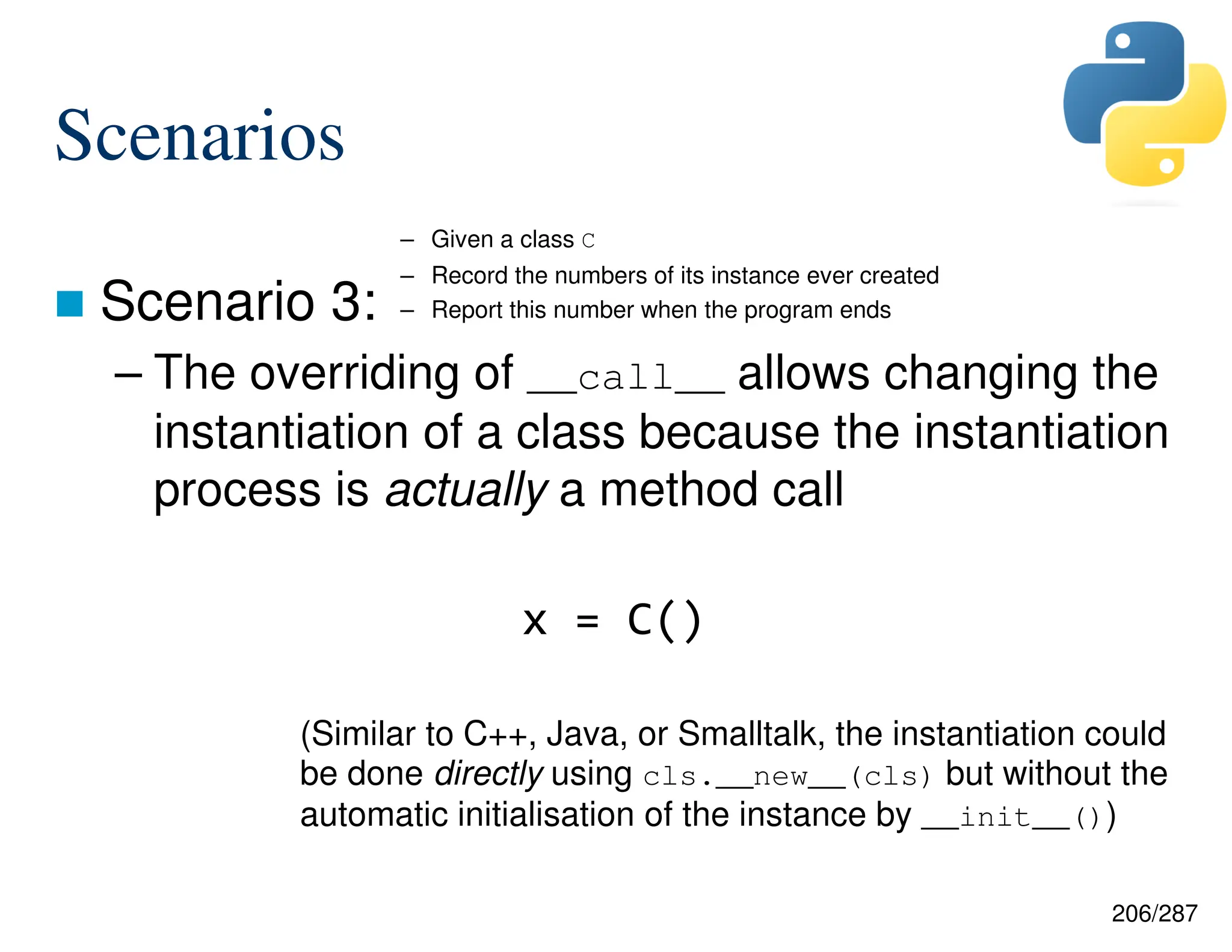 206/287
Scenarios
 Scenario 3:
– The overriding of __call__ allows changing the
instantiation of a class because the instantiation
process is actually a method call
(Similar to C++, Java, or Smalltalk, the instantiation could
be done directly using cls.__new__(cls) but without the
automatic initialisation of the instance by __init__())
– Given a class C
– Record the numbers of its instance ever created
– Report this number when the program ends
x = C()
 