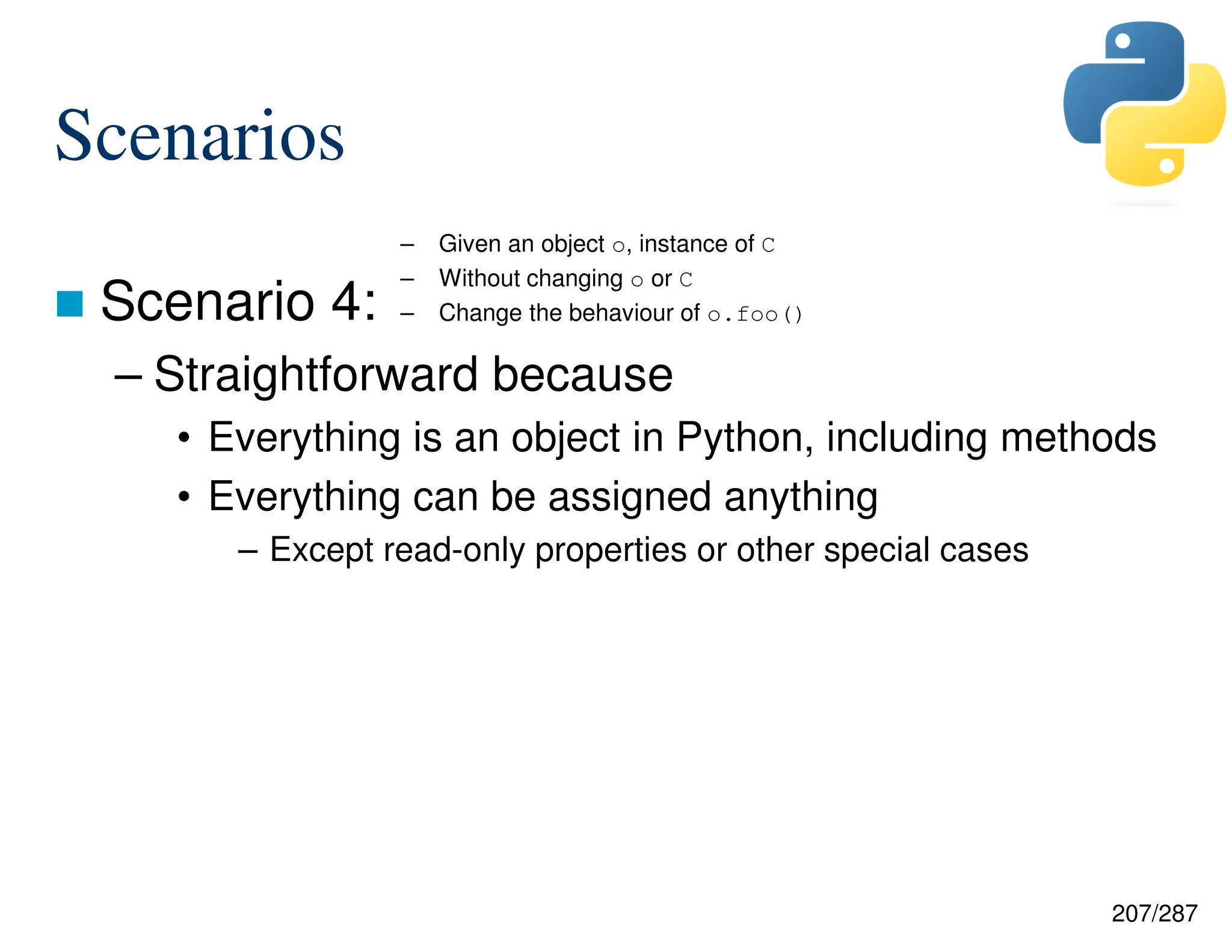 207/287
Scenarios
 Scenario 4:
– Straightforward because
• Everything is an object in Python, including methods
• Everything can be assigned anything
– Except read-only properties or other special cases
– Given an object o, instance of C
– Without changing o or C
– Change the behaviour of o.foo()
 