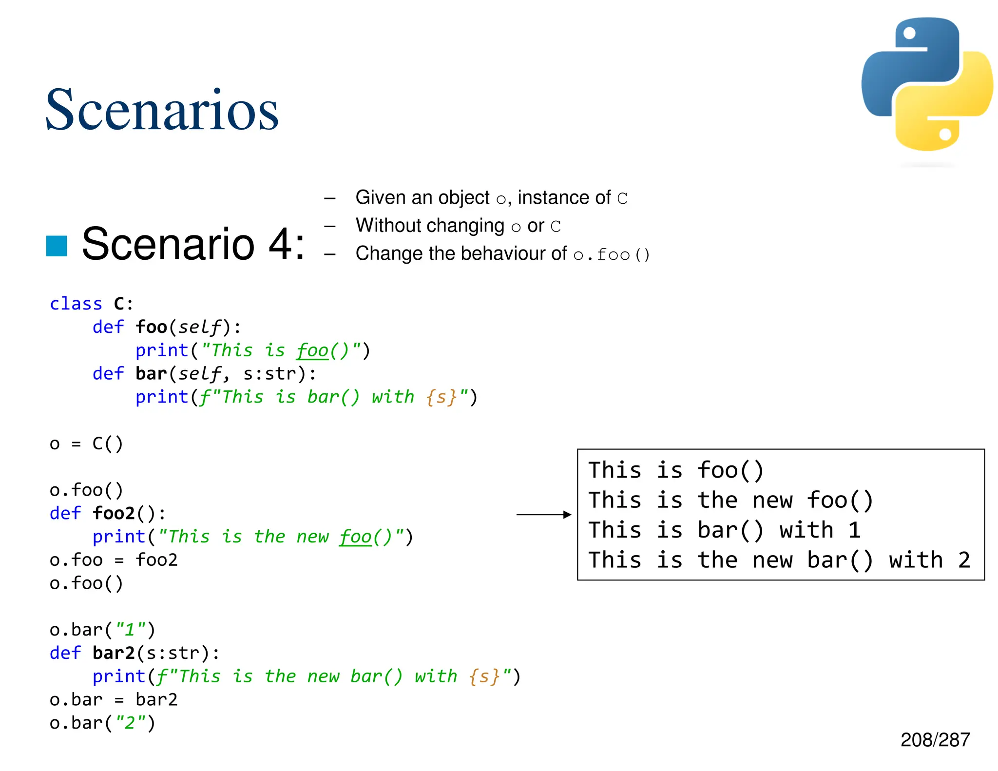 208/287
Scenarios
 Scenario 4:
– Given an object o, instance of C
– Without changing o or C
– Change the behaviour of o.foo()
class C:
def foo(self):
print("This is foo()")
def bar(self, s:str):
print(f"This is bar() with {s}")
o = C()
o.foo()
def foo2():
print("This is the new foo()")
o.foo = foo2
o.foo()
o.bar("1")
def bar2(s:str):
print(f"This is the new bar() with {s}")
o.bar = bar2
o.bar("2")
This is foo()
This is the new foo()
This is bar() with 1
This is the new bar() with 2
 