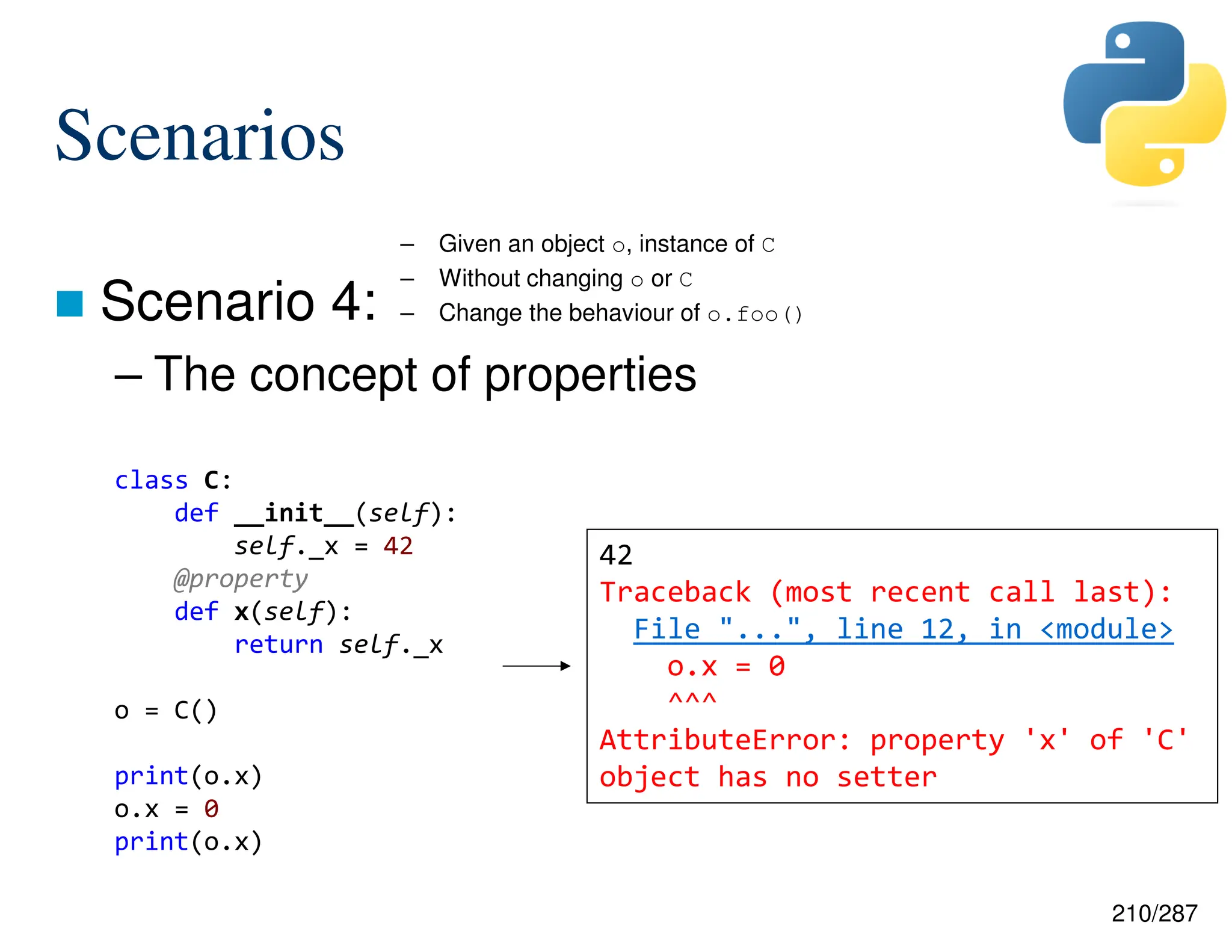 210/287
Scenarios
 Scenario 4:
– The concept of properties
– Given an object o, instance of C
– Without changing o or C
– Change the behaviour of o.foo()
class C:
def __init__(self):
self._x = 42
@property
def x(self):
return self._x
o = C()
print(o.x)
o.x = 0
print(o.x)
42
Traceback (most recent call last):
File "...", line 12, in <module>
o.x = 0
^^^
AttributeError: property 'x' of 'C'
object has no setter
 