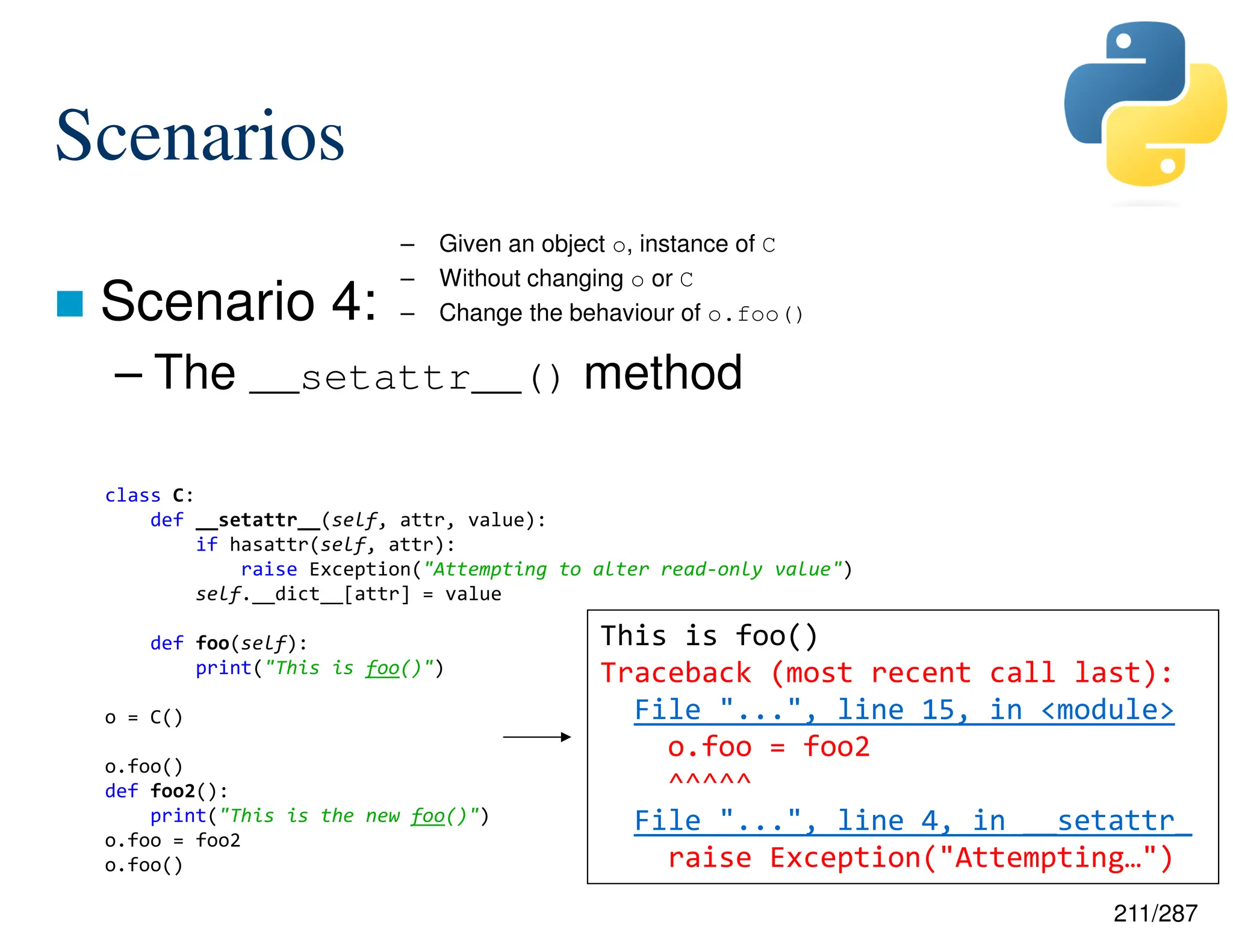 211/287
Scenarios
 Scenario 4:
– The __setattr__() method
– Given an object o, instance of C
– Without changing o or C
– Change the behaviour of o.foo()
class C:
def __setattr__(self, attr, value):
if hasattr(self, attr):
raise Exception("Attempting to alter read-only value")
self.__dict__[attr] = value
def foo(self):
print("This is foo()")
o = C()
o.foo()
def foo2():
print("This is the new foo()")
o.foo = foo2
o.foo()
This is foo()
Traceback (most recent call last):
File "...", line 15, in <module>
o.foo = foo2
^^^^^
File "...", line 4, in __setattr_
raise Exception("Attempting…")
 
