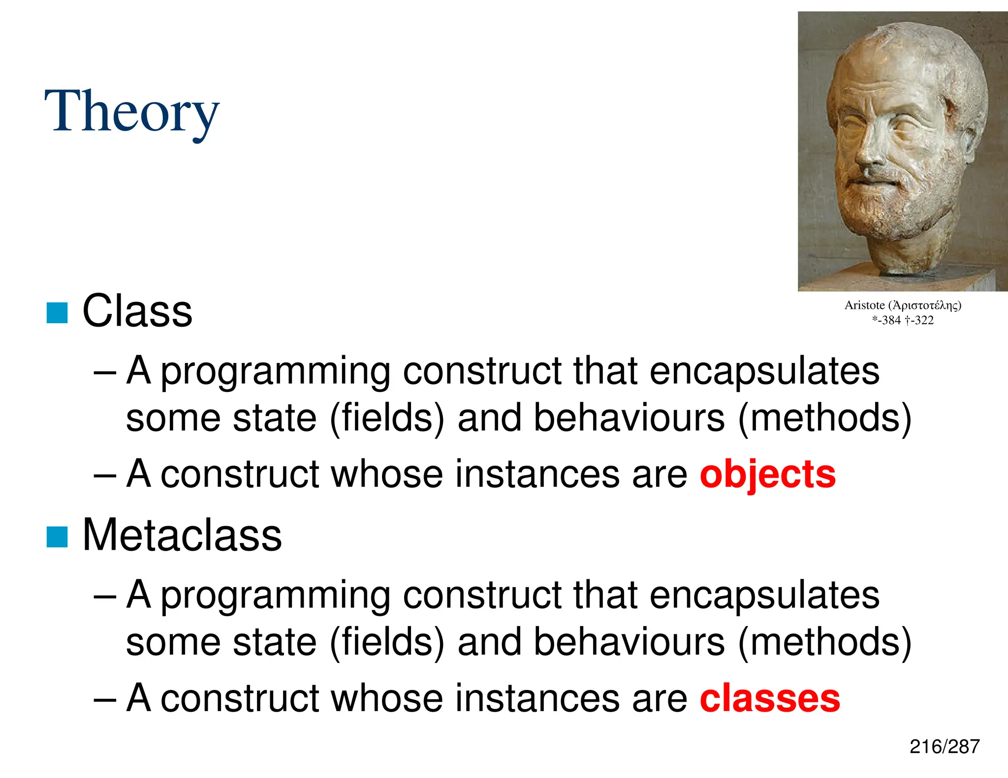216/287
Theory
 Class
– A programming construct that encapsulates
some state (fields) and behaviours (methods)
– A construct whose instances are objects
 Metaclass
– A programming construct that encapsulates
some state (fields) and behaviours (methods)
– A construct whose instances are classes
Aristote (Ἀριστοτέλης)
*-384 †-322
 