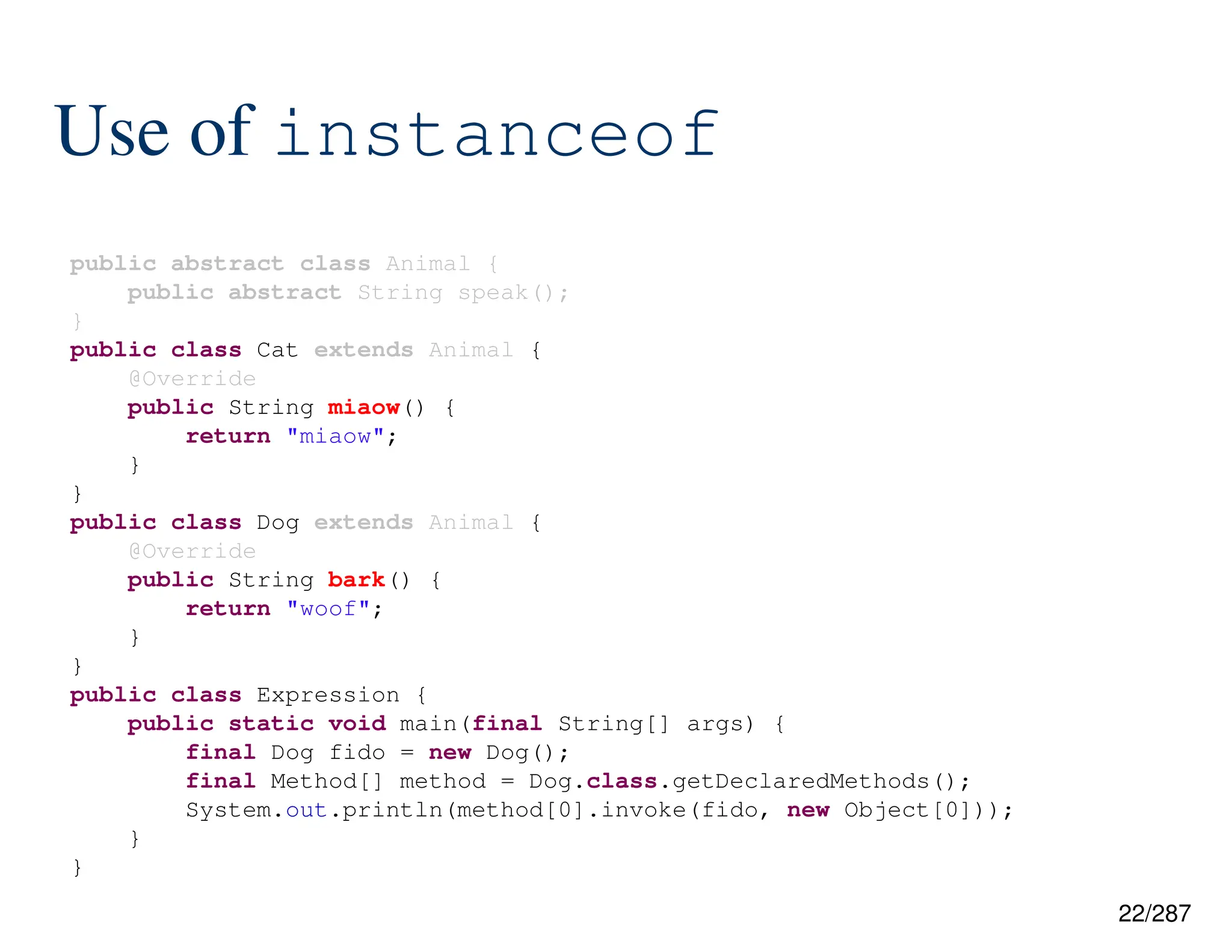 22/287
Use of instanceof
public abstract class Animal {
public abstract String speak();
}
public class Cat extends Animal {
@Override
public String miaow() {
return "miaow";
}
}
public class Dog extends Animal {
@Override
public String bark() {
return "woof";
}
}
public class Expression {
public static void main(final String[] args) {
final Dog fido = new Dog();
final Method[] method = Dog.class.getDeclaredMethods();
System.out.println(method[0].invoke(fido, new Object[0]));
}
}
 