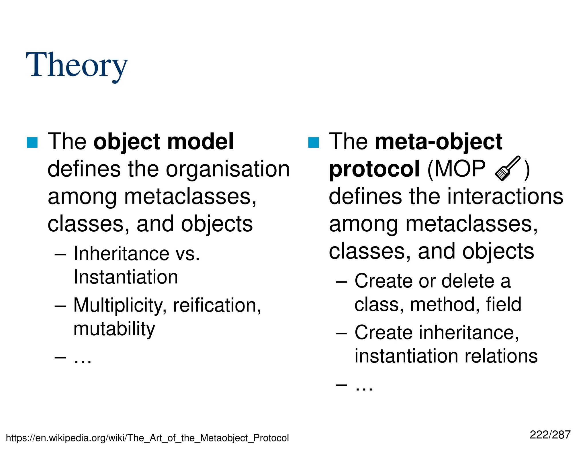 222/287
Theory
 The object model
defines the organisation
among metaclasses,
classes, and objects
– Inheritance vs.
Instantiation
– Multiplicity, reification,
mutability
– …
 The meta-object
protocol (MOP ⧠)
defines the interactions
among metaclasses,
classes, and objects
– Create or delete a
class, method, field
– Create inheritance,
instantiation relations
– …
https://en.wikipedia.org/wiki/The_Art_of_the_Metaobject_Protocol
 