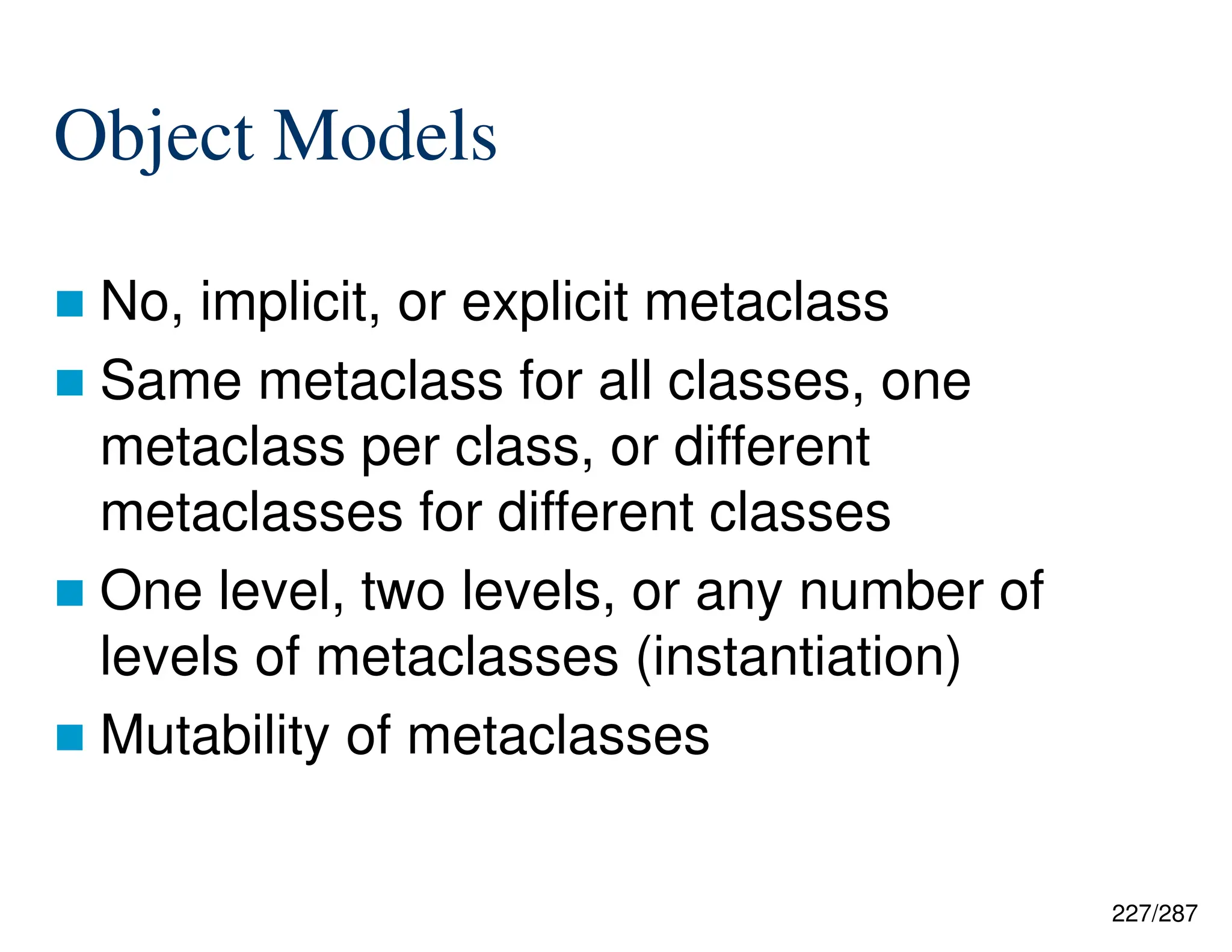 227/287
Object Models
 No, implicit, or explicit metaclass
 Same metaclass for all classes, one
metaclass per class, or different
metaclasses for different classes
 One level, two levels, or any number of
levels of metaclasses (instantiation)
 Mutability of metaclasses
 