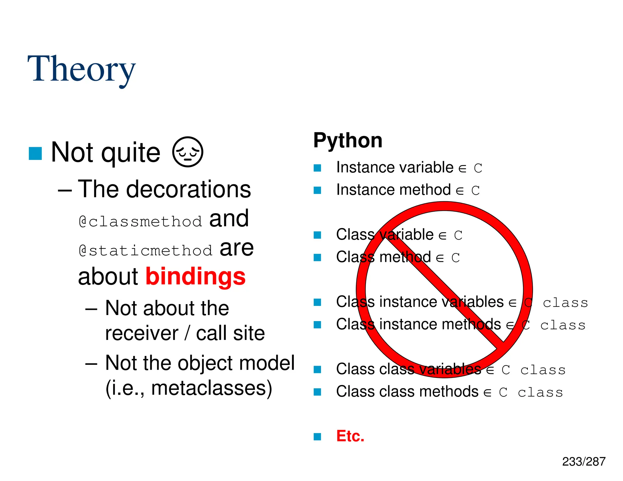 233/287
Theory
 Not quite ·
– The decorations
@classmethod and
@staticmethod are
about bindings
– Not about the
receiver / call site
– Not the object model
(i.e., metaclasses)
Python
 Instance variable ∈ C
 Instance method ∈ C
 Class variable ∈ C
 Class method ∈ C
 Class instance variables ∈ C class
 Class instance methods ∈ C class
 Class class variables ∈ C class
 Class class methods ∈ C class
 Etc.
 