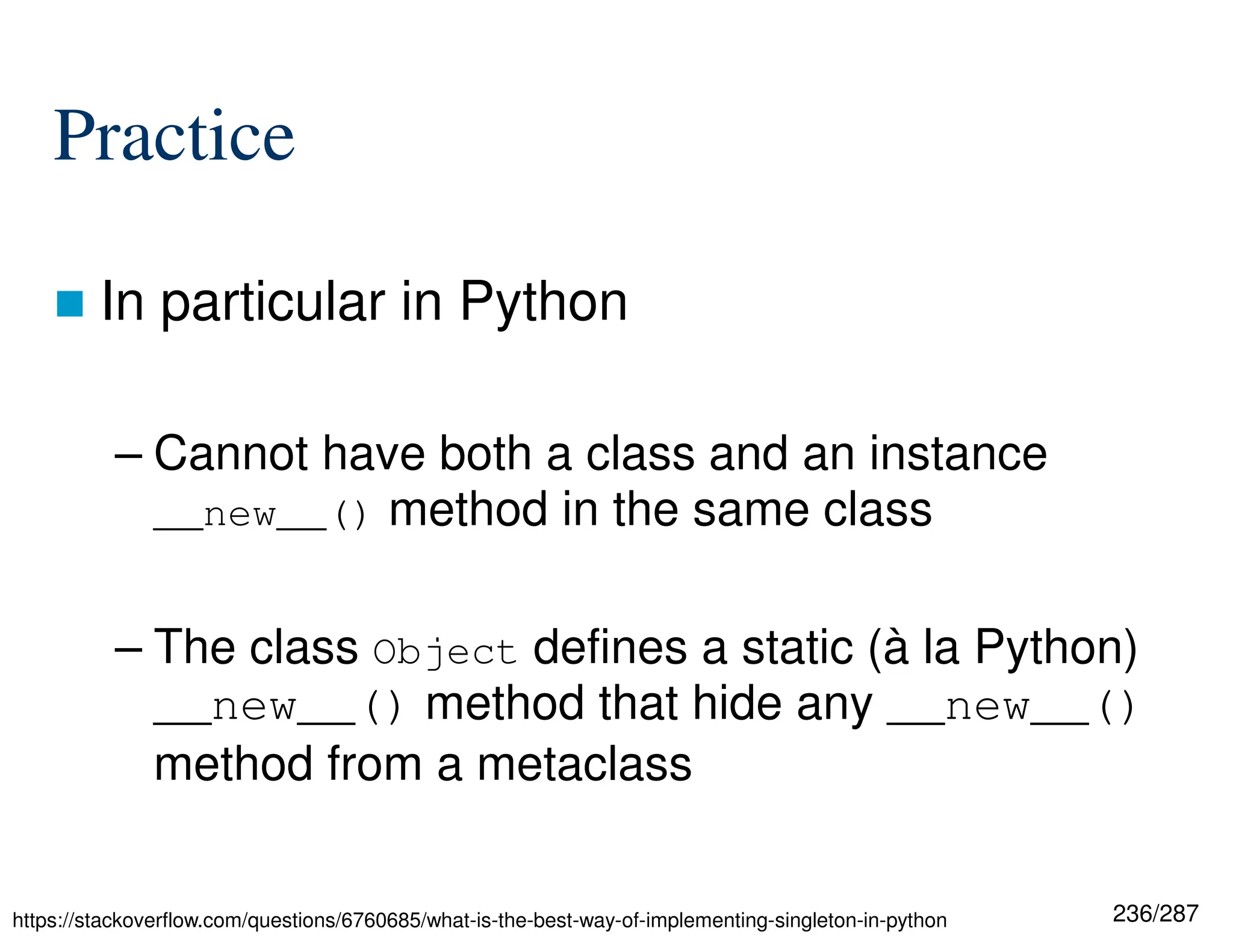 236/287
Practice
 In particular in Python
– Cannot have both a class and an instance
__new__() method in the same class
– The class Object defines a static (à la Python)
__new__() method that hide any __new__()
method from a metaclass
https://stackoverflow.com/questions/6760685/what-is-the-best-way-of-implementing-singleton-in-python
 