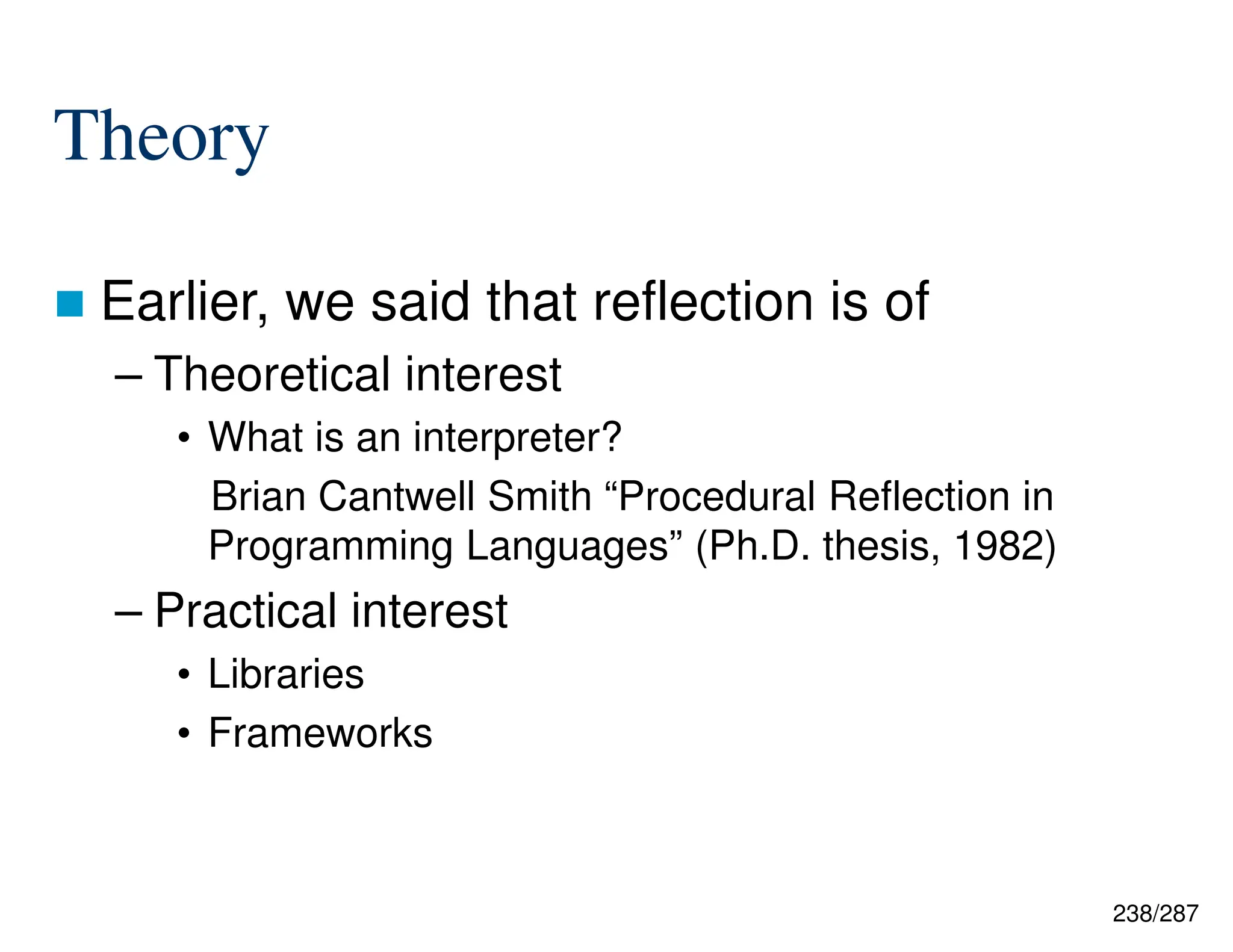 238/287
Theory
 Earlier, we said that reflection is of
– Theoretical interest
• What is an interpreter?
Brian Cantwell Smith “Procedural Reflection in
Programming Languages” (Ph.D. thesis, 1982)
– Practical interest
• Libraries
• Frameworks
 