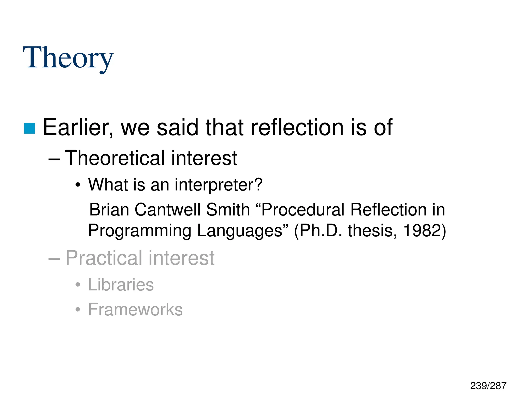 239/287
Theory
 Earlier, we said that reflection is of
– Theoretical interest
• What is an interpreter?
Brian Cantwell Smith “Procedural Reflection in
Programming Languages” (Ph.D. thesis, 1982)
– Practical interest
• Libraries
• Frameworks
 