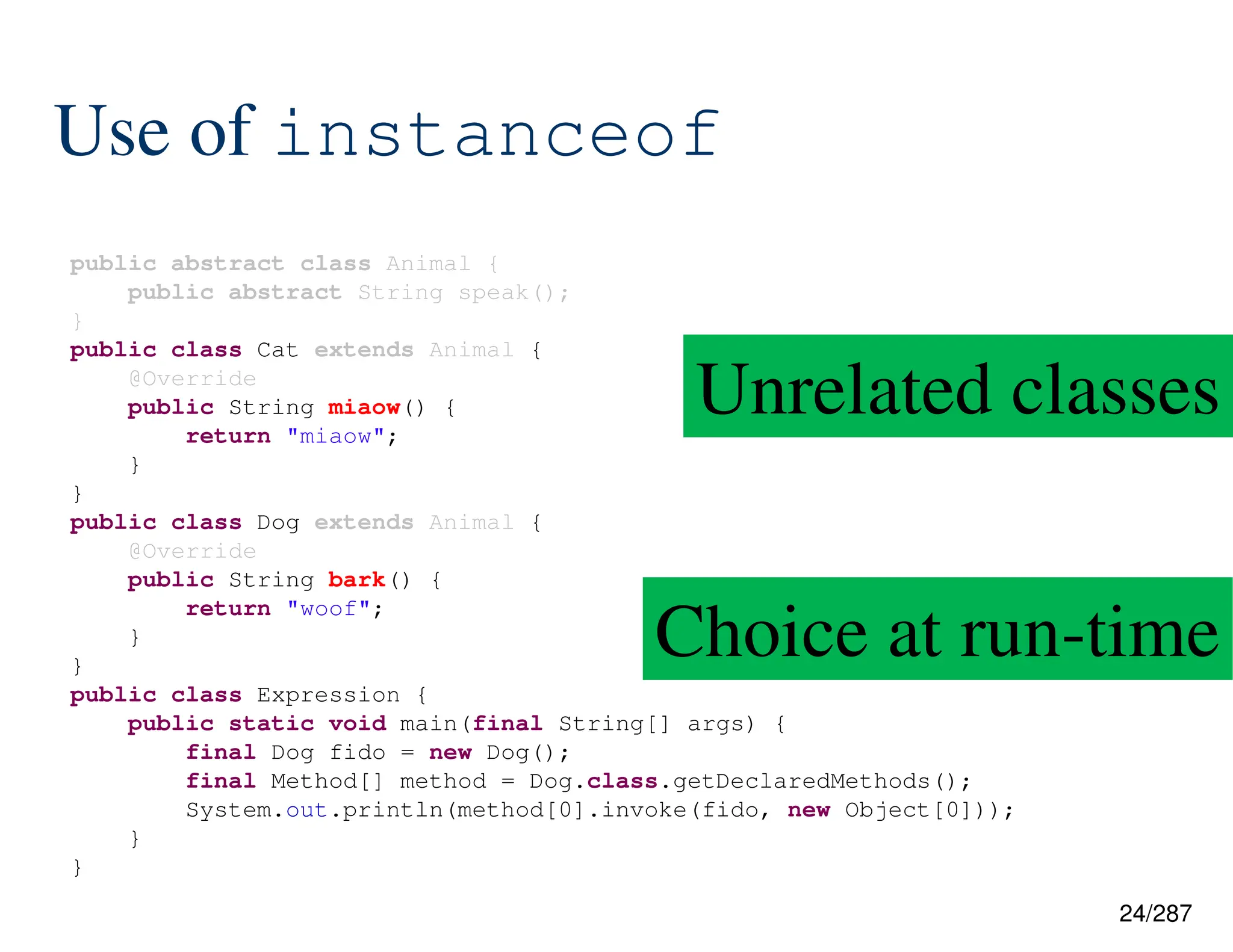 24/287
Use of instanceof
public abstract class Animal {
public abstract String speak();
}
public class Cat extends Animal {
@Override
public String miaow() {
return "miaow";
}
}
public class Dog extends Animal {
@Override
public String bark() {
return "woof";
}
}
public class Expression {
public static void main(final String[] args) {
final Dog fido = new Dog();
final Method[] method = Dog.class.getDeclaredMethods();
System.out.println(method[0].invoke(fido, new Object[0]));
}
}
Unrelated classes
Choice at run-time
 
