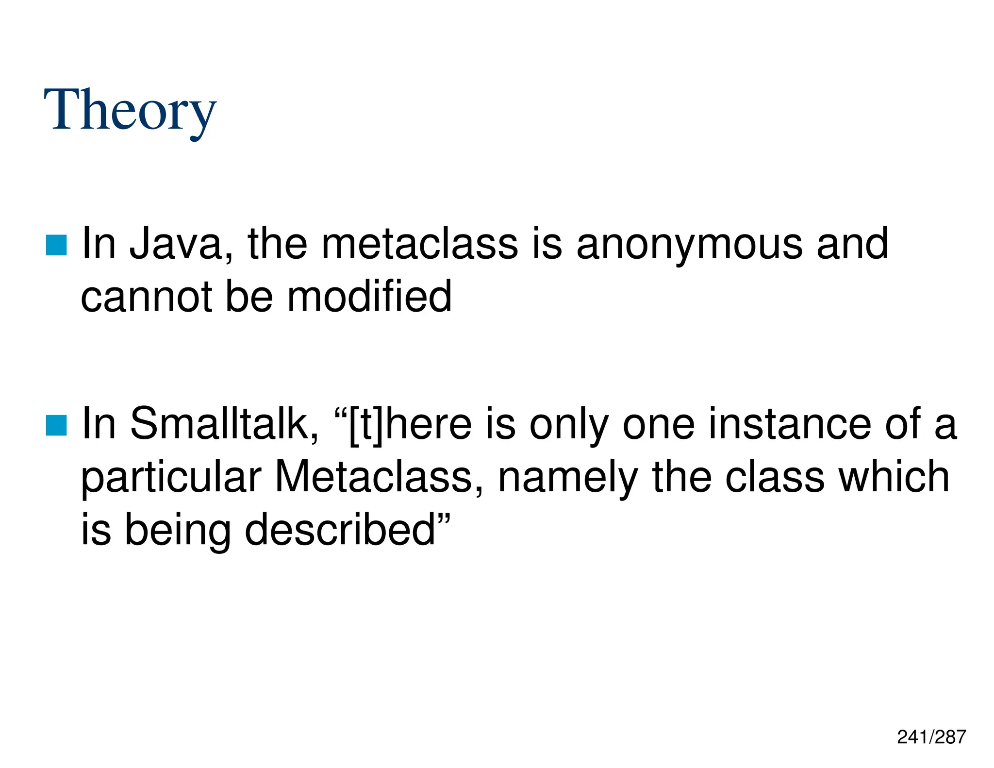 241/287
Theory
 In Java, the metaclass is anonymous and
cannot be modified
 In Smalltalk, “[t]here is only one instance of a
particular Metaclass, namely the class which
is being described”
 