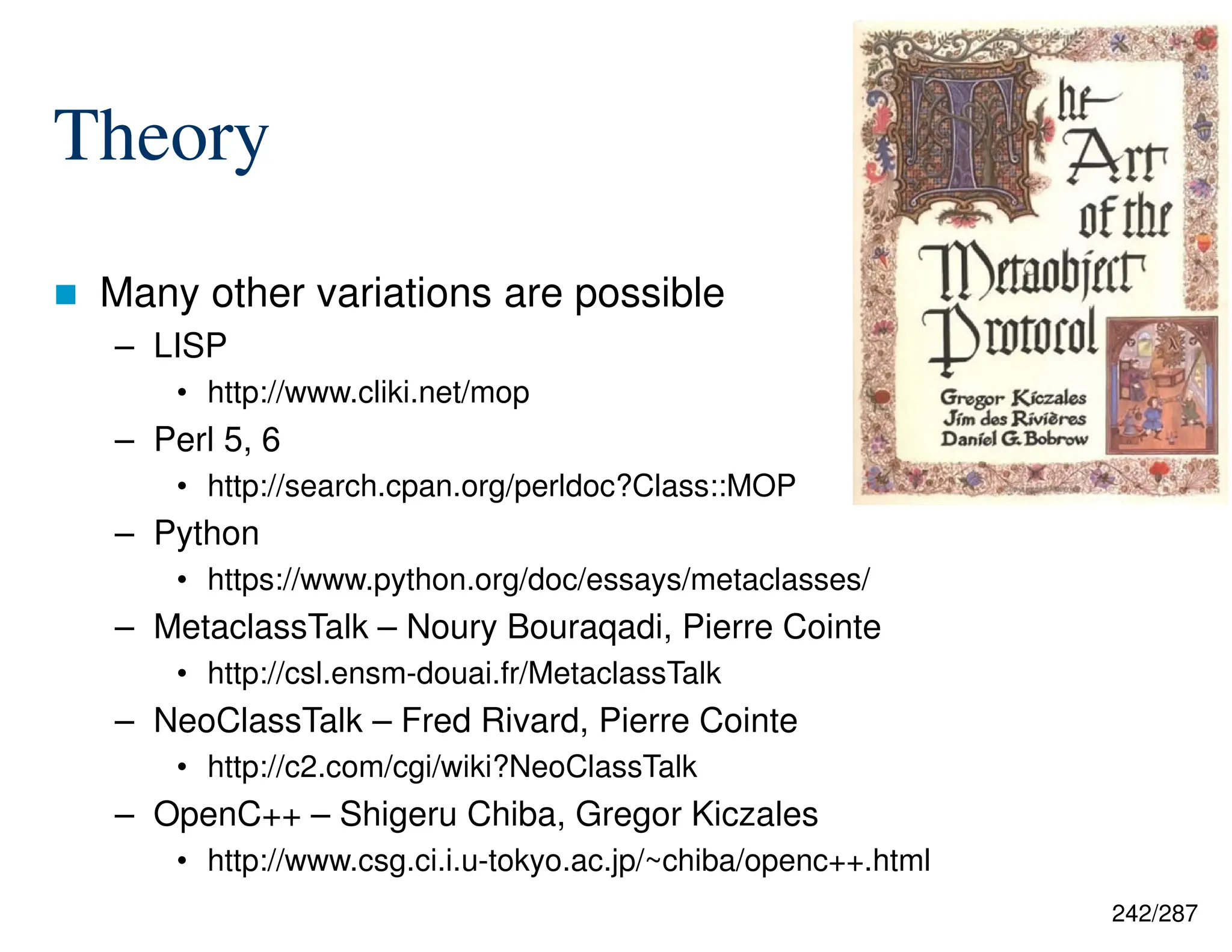 242/287
Theory
 Many other variations are possible
– LISP
• http://www.cliki.net/mop
– Perl 5, 6
• http://search.cpan.org/perldoc?Class::MOP
– Python
• https://www.python.org/doc/essays/metaclasses/
– MetaclassTalk – Noury Bouraqadi, Pierre Cointe
• http://csl.ensm-douai.fr/MetaclassTalk
– NeoClassTalk – Fred Rivard, Pierre Cointe
• http://c2.com/cgi/wiki?NeoClassTalk
– OpenC++ – Shigeru Chiba, Gregor Kiczales
• http://www.csg.ci.i.u-tokyo.ac.jp/~chiba/openc++.html
 
