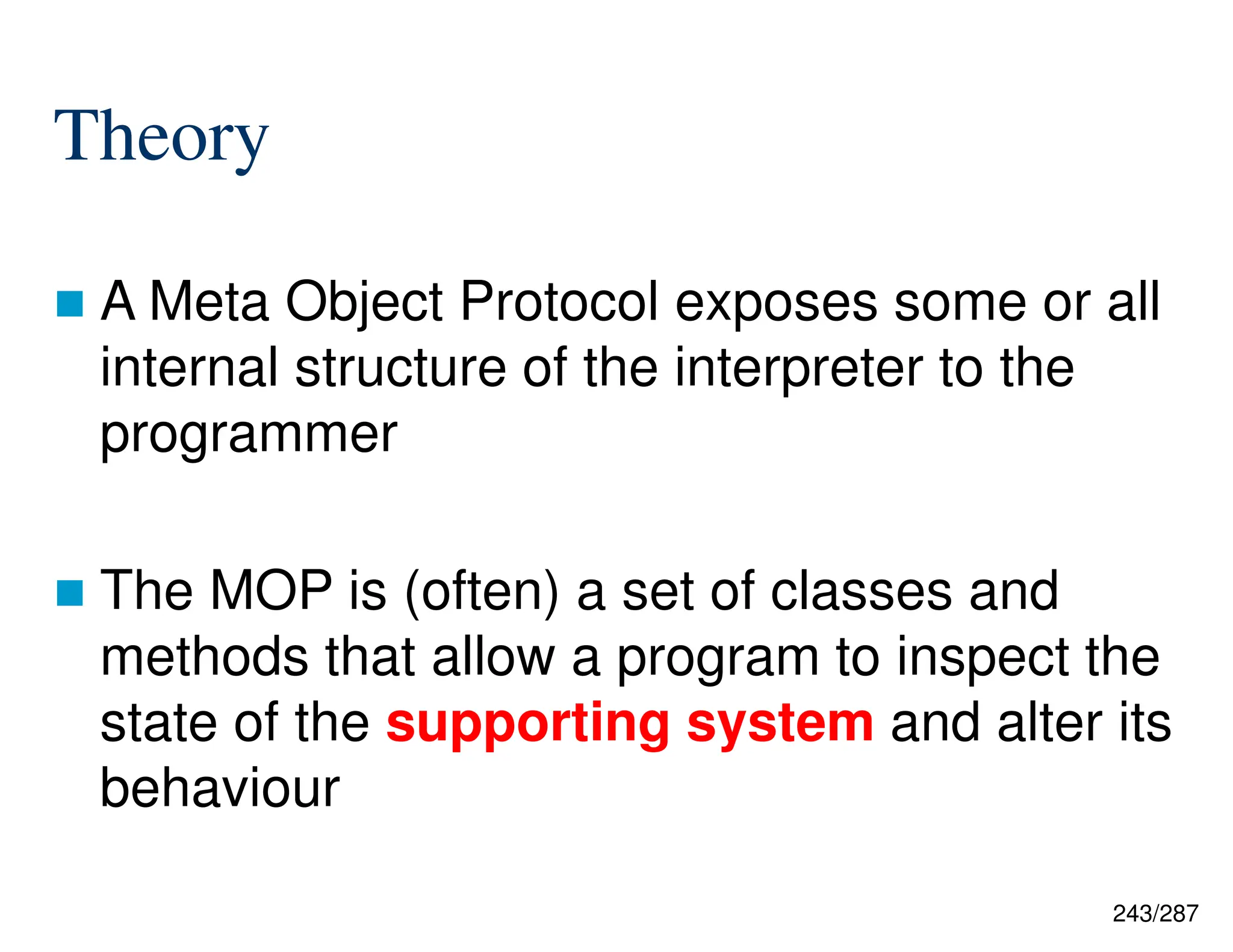 243/287
Theory
 A Meta Object Protocol exposes some or all
internal structure of the interpreter to the
programmer
 The MOP is (often) a set of classes and
methods that allow a program to inspect the
state of the supporting system and alter its
behaviour
 