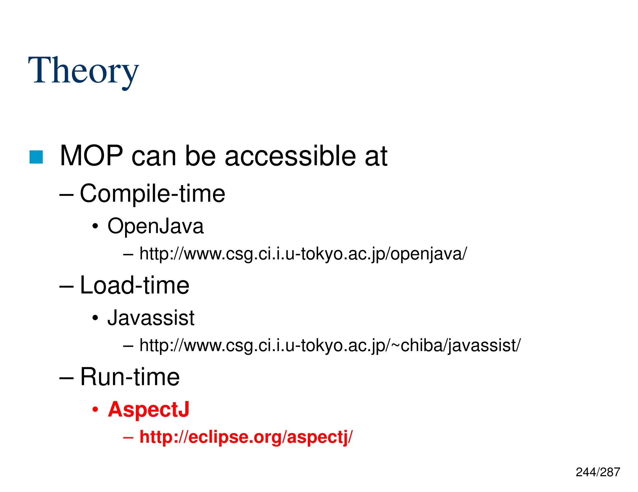 244/287
Theory
 MOP can be accessible at
– Compile-time
• OpenJava
– http://www.csg.ci.i.u-tokyo.ac.jp/openjava/
– Load-time
• Javassist
– http://www.csg.ci.i.u-tokyo.ac.jp/~chiba/javassist/
– Run-time
• AspectJ
– http://eclipse.org/aspectj/
 