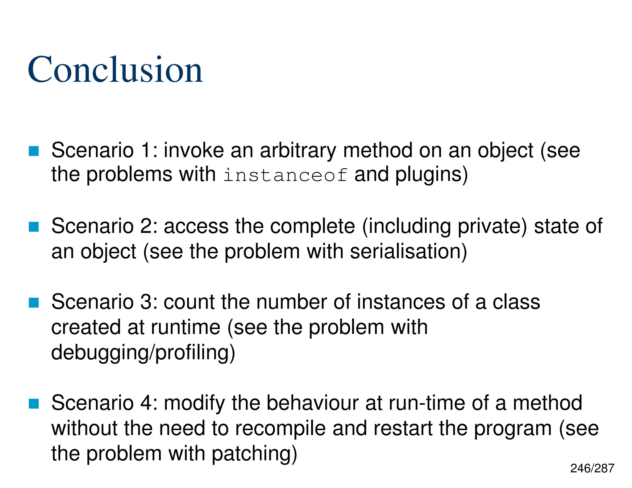 246/287
Conclusion
 Scenario 1: invoke an arbitrary method on an object (see
the problems with instanceof and plugins)
 Scenario 2: access the complete (including private) state of
an object (see the problem with serialisation)
 Scenario 3: count the number of instances of a class
created at runtime (see the problem with
debugging/profiling)
 Scenario 4: modify the behaviour at run-time of a method
without the need to recompile and restart the program (see
the problem with patching)
 