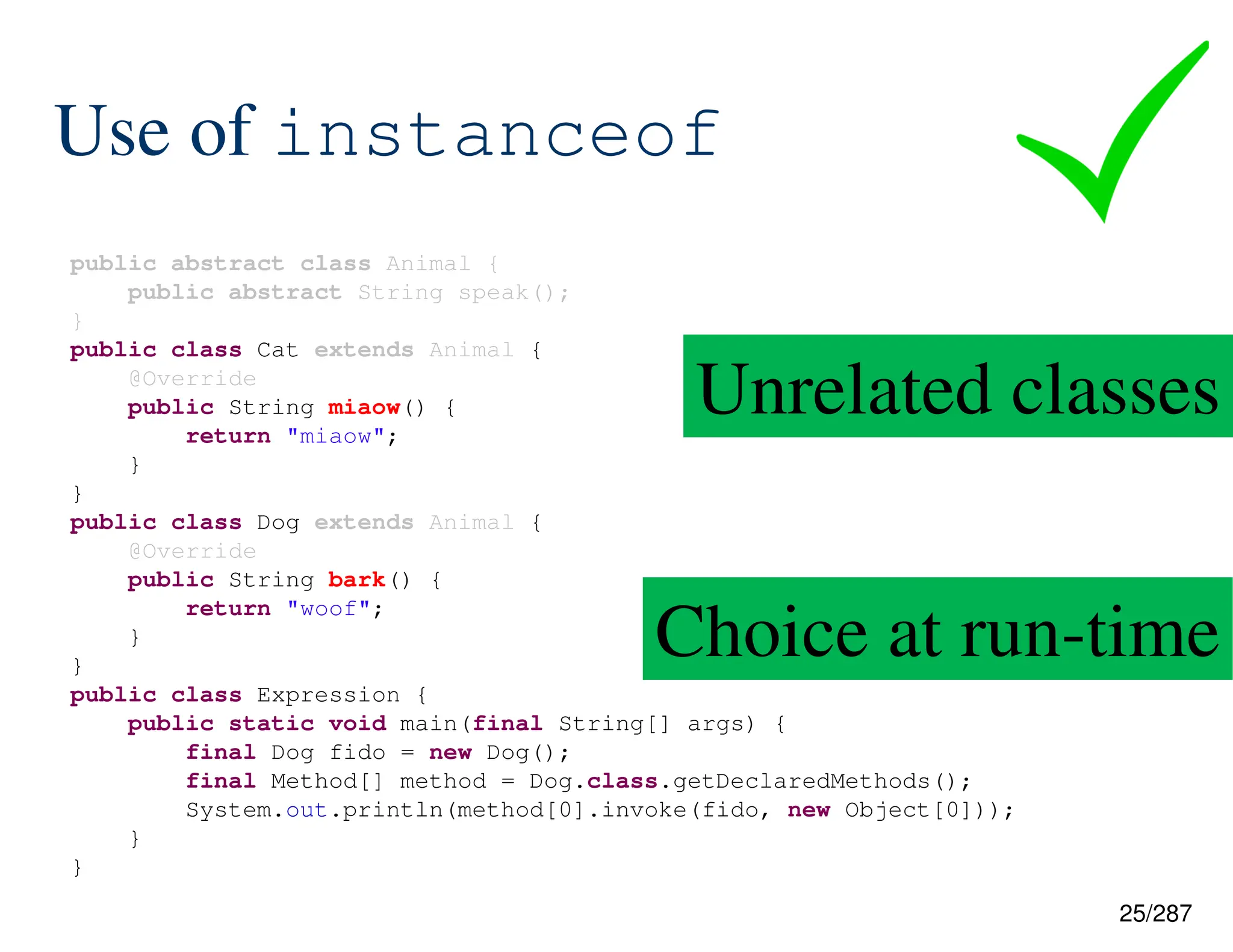 25/287
Use of instanceof
public abstract class Animal {
public abstract String speak();
}
public class Cat extends Animal {
@Override
public String miaow() {
return "miaow";
}
}
public class Dog extends Animal {
@Override
public String bark() {
return "woof";
}
}
public class Expression {
public static void main(final String[] args) {
final Dog fido = new Dog();
final Method[] method = Dog.class.getDeclaredMethods();
System.out.println(method[0].invoke(fido, new Object[0]));
}
}
Unrelated classes
Choice at run-time
 