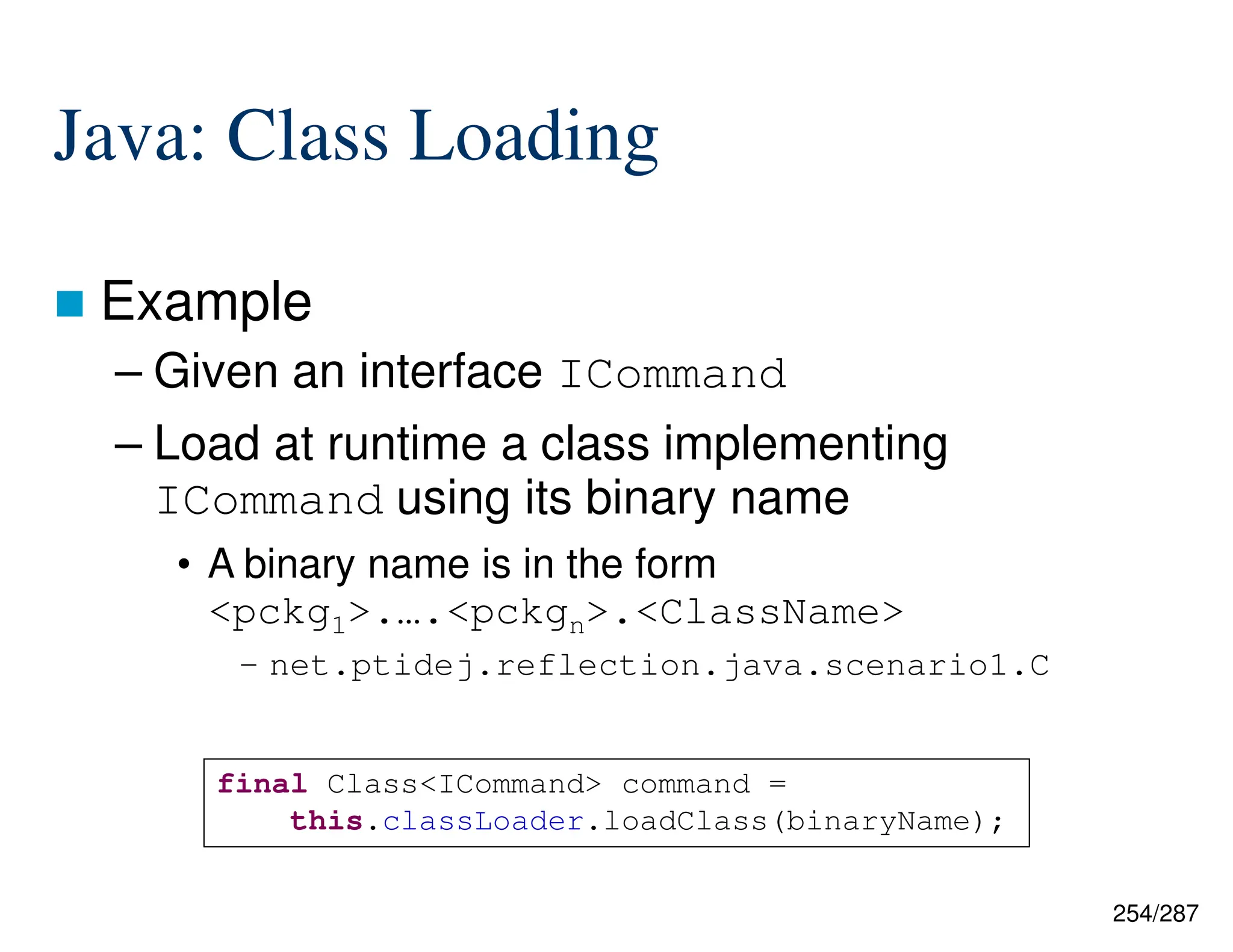 254/287
Java: Class Loading
 Example
– Given an interface ICommand
– Load at runtime a class implementing
ICommand using its binary name
• A binary name is in the form
<pckg1>.….<pckgn>.<ClassName>
– net.ptidej.reflection.java.scenario1.C
final Class<ICommand> command =
this.classLoader.loadClass(binaryName);
 