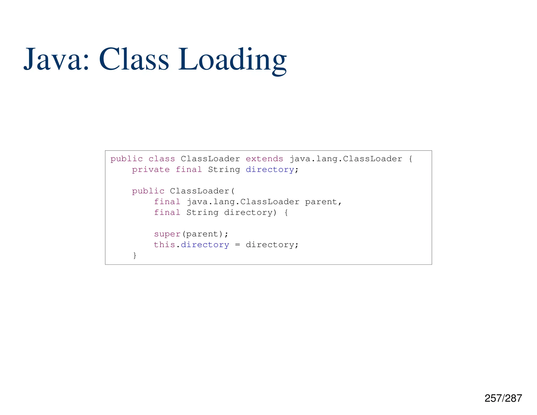 257/287
Java: Class Loading
public class ClassLoader extends java.lang.ClassLoader {
private final String directory;
public ClassLoader(
final java.lang.ClassLoader parent,
final String directory) {
super(parent);
this.directory = directory;
}
 