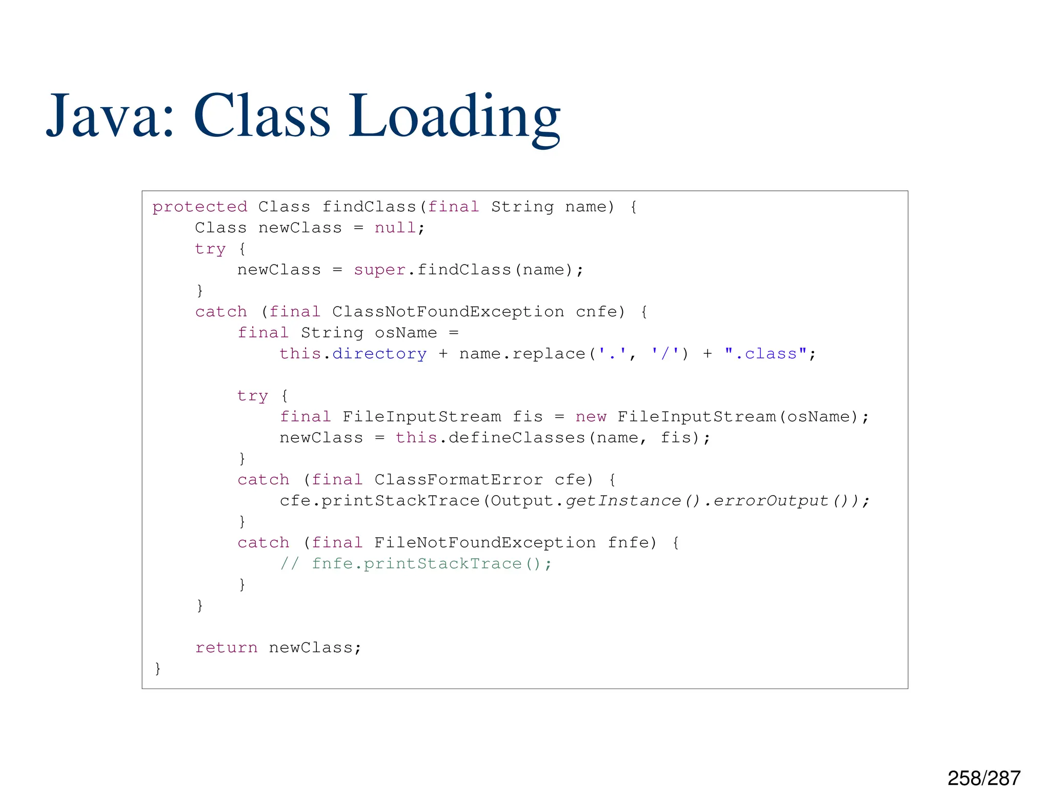 258/287
Java: Class Loading
protected Class findClass(final String name) {
Class newClass = null;
try {
newClass = super.findClass(name);
}
catch (final ClassNotFoundException cnfe) {
final String osName =
this.directory + name.replace('.', '/') + ".class";
try {
final FileInputStream fis = new FileInputStream(osName);
newClass = this.defineClasses(name, fis);
}
catch (final ClassFormatError cfe) {
cfe.printStackTrace(Output.getInstance().errorOutput());
}
catch (final FileNotFoundException fnfe) {
// fnfe.printStackTrace();
}
}
return newClass;
}
 