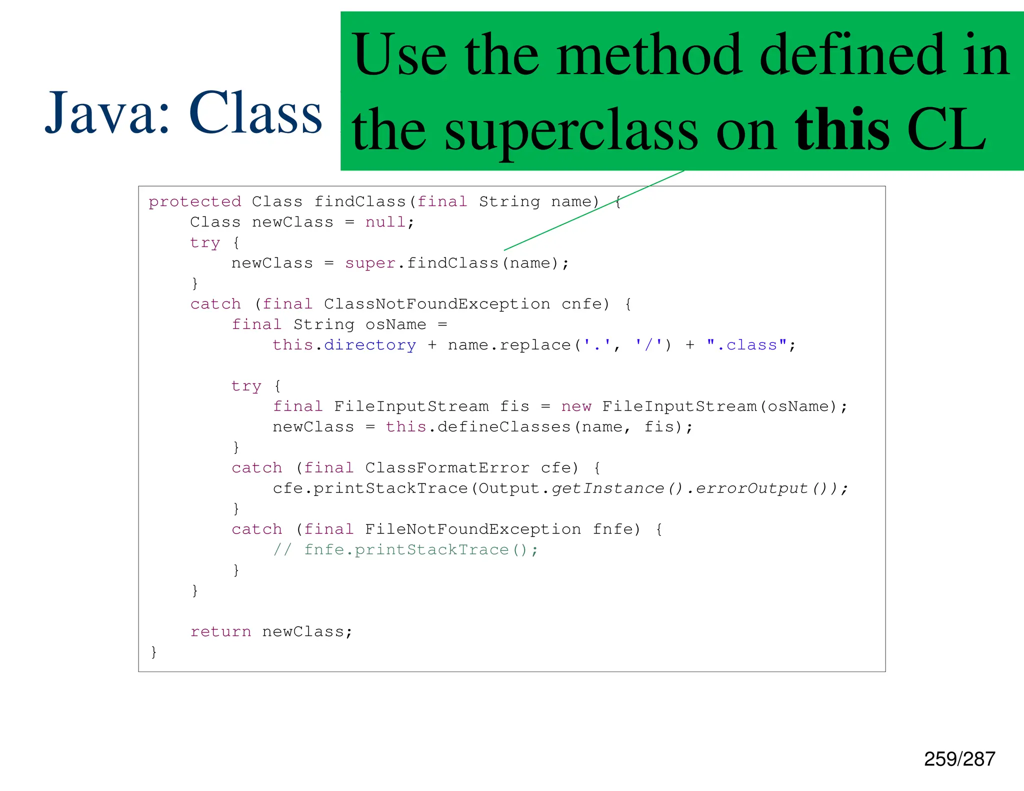 259/287
Java: Class Loading
protected Class findClass(final String name) {
Class newClass = null;
try {
newClass = super.findClass(name);
}
catch (final ClassNotFoundException cnfe) {
final String osName =
this.directory + name.replace('.', '/') + ".class";
try {
final FileInputStream fis = new FileInputStream(osName);
newClass = this.defineClasses(name, fis);
}
catch (final ClassFormatError cfe) {
cfe.printStackTrace(Output.getInstance().errorOutput());
}
catch (final FileNotFoundException fnfe) {
// fnfe.printStackTrace();
}
}
return newClass;
}
Use the method defined in
the superclass on this CL
 