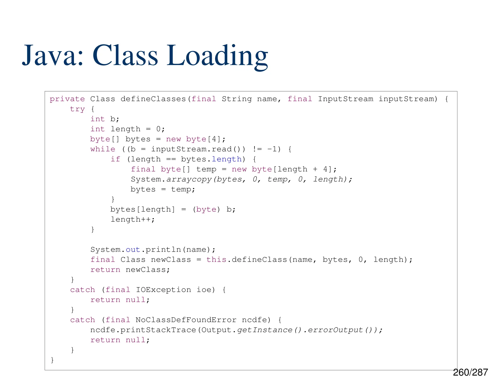 260/287
Java: Class Loading
private Class defineClasses(final String name, final InputStream inputStream) {
try {
int b;
int length = 0;
byte[] bytes = new byte[4];
while ((b = inputStream.read()) != -1) {
if (length == bytes.length) {
final byte[] temp = new byte[length + 4];
System.arraycopy(bytes, 0, temp, 0, length);
bytes = temp;
}
bytes[length] = (byte) b;
length++;
}
System.out.println(name);
final Class newClass = this.defineClass(name, bytes, 0, length);
return newClass;
}
catch (final IOException ioe) {
return null;
}
catch (final NoClassDefFoundError ncdfe) {
ncdfe.printStackTrace(Output.getInstance().errorOutput());
return null;
}
}
 