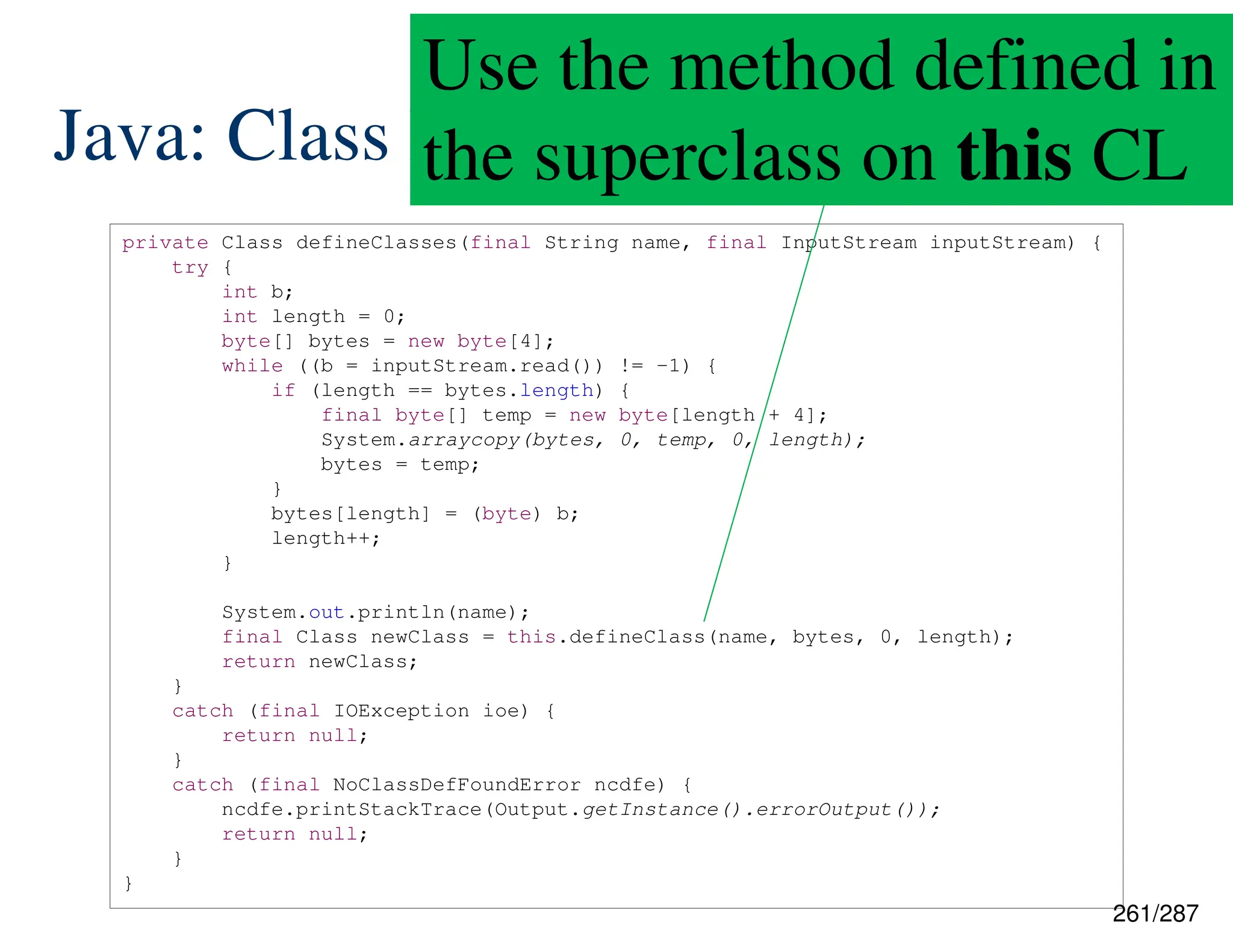 261/287
Java: Class Loading
private Class defineClasses(final String name, final InputStream inputStream) {
try {
int b;
int length = 0;
byte[] bytes = new byte[4];
while ((b = inputStream.read()) != -1) {
if (length == bytes.length) {
final byte[] temp = new byte[length + 4];
System.arraycopy(bytes, 0, temp, 0, length);
bytes = temp;
}
bytes[length] = (byte) b;
length++;
}
System.out.println(name);
final Class newClass = this.defineClass(name, bytes, 0, length);
return newClass;
}
catch (final IOException ioe) {
return null;
}
catch (final NoClassDefFoundError ncdfe) {
ncdfe.printStackTrace(Output.getInstance().errorOutput());
return null;
}
}
Use the method defined in
the superclass on this CL
 