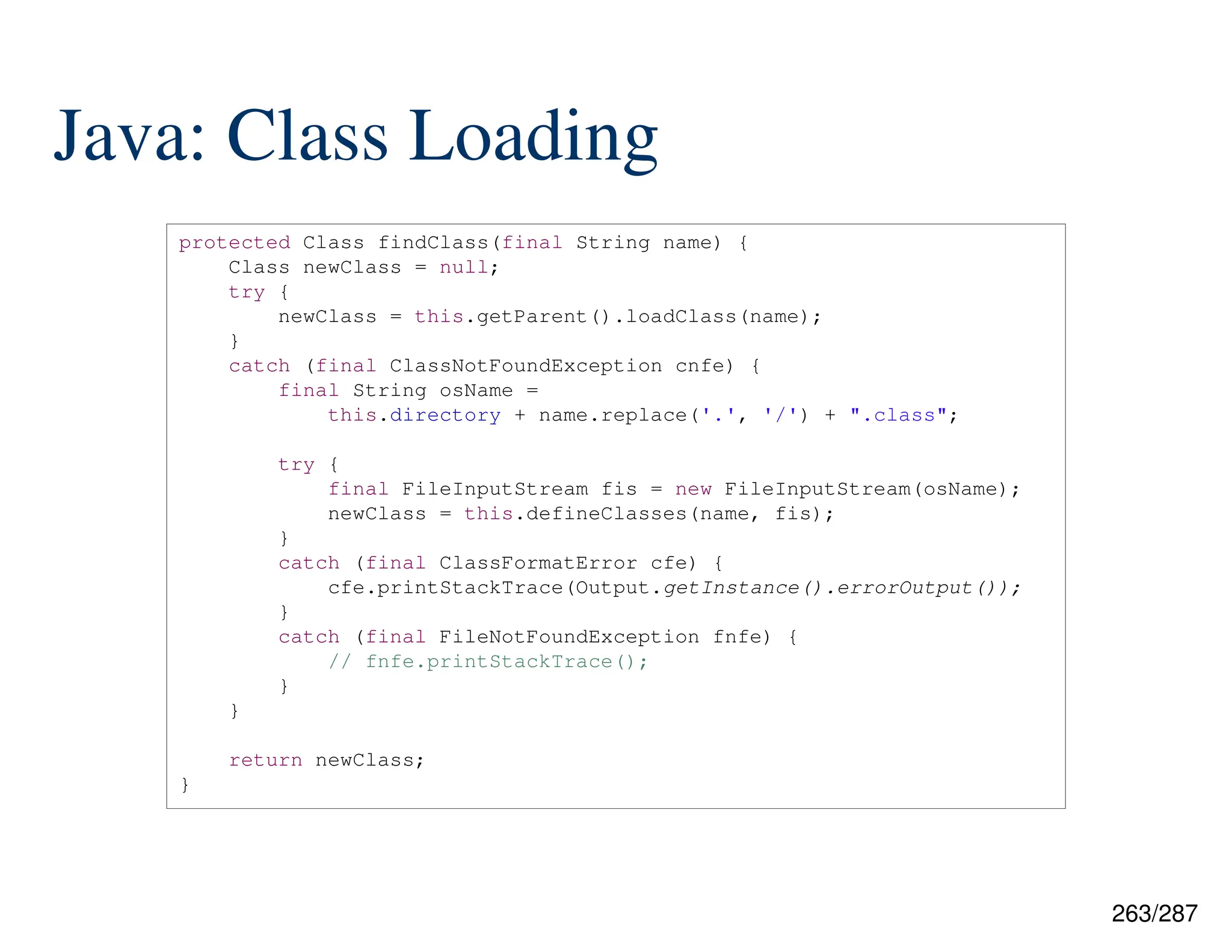 263/287
Java: Class Loading
protected Class findClass(final String name) {
Class newClass = null;
try {
newClass = this.getParent().loadClass(name);
}
catch (final ClassNotFoundException cnfe) {
final String osName =
this.directory + name.replace('.', '/') + ".class";
try {
final FileInputStream fis = new FileInputStream(osName);
newClass = this.defineClasses(name, fis);
}
catch (final ClassFormatError cfe) {
cfe.printStackTrace(Output.getInstance().errorOutput());
}
catch (final FileNotFoundException fnfe) {
// fnfe.printStackTrace();
}
}
return newClass;
}
 