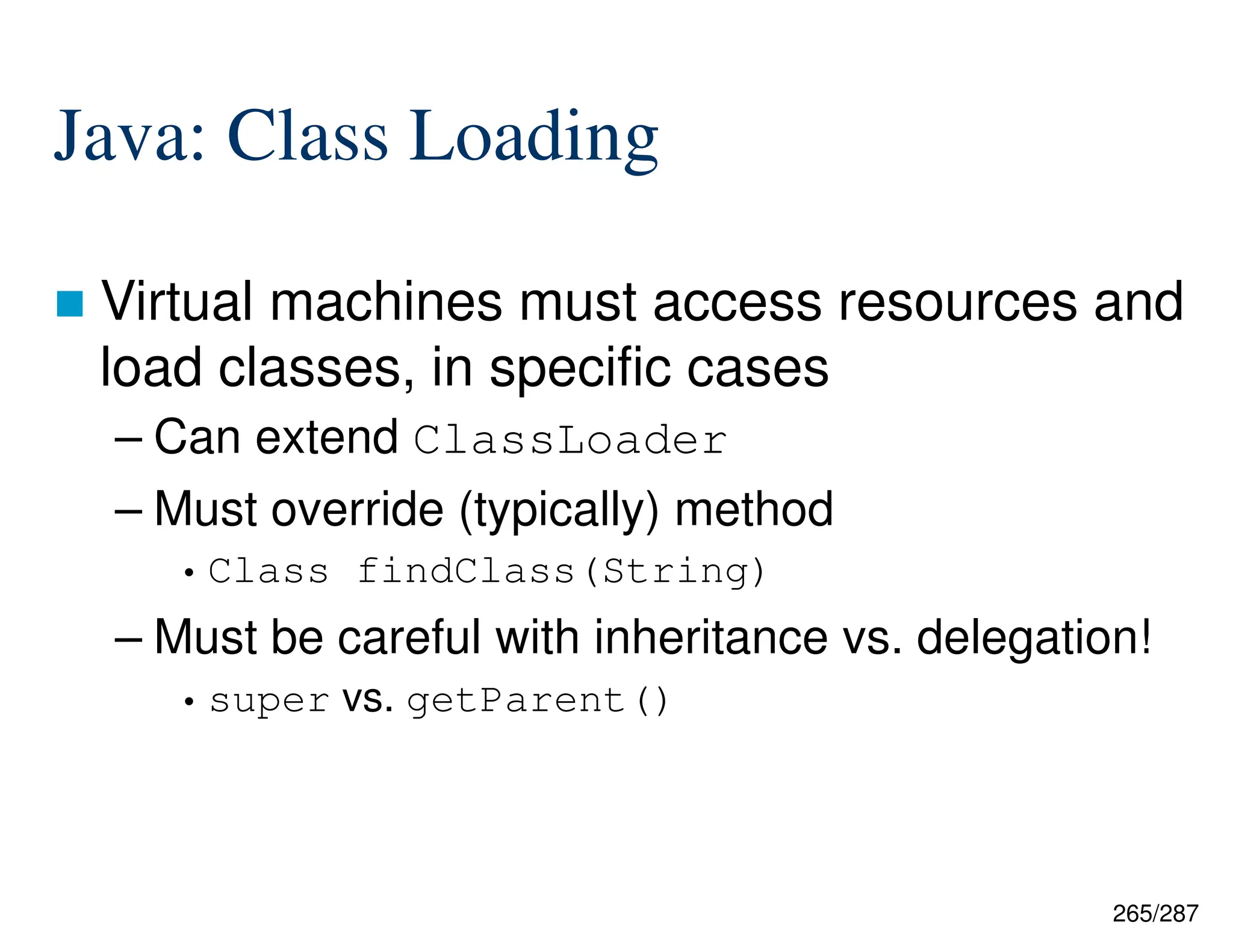 265/287
Java: Class Loading
 Virtual machines must access resources and
load classes, in specific cases
– Can extend ClassLoader
– Must override (typically) method
• Class findClass(String)
– Must be careful with inheritance vs. delegation!
• super vs. getParent()
 